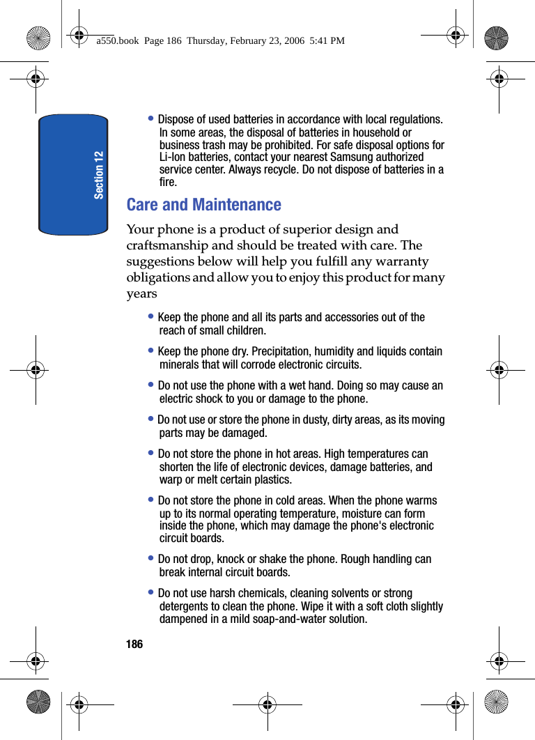 Section 12186• Dispose of used batteries in accordance with local regulations. In some areas, the disposal of batteries in household or business trash may be prohibited. For safe disposal options for Li-Ion batteries, contact your nearest Samsung authorized service center. Always recycle. Do not dispose of batteries in a fire.Care and MaintenanceYour phone is a product of superior design and craftsmanship and should be treated with care. The suggestions below will help you fulfill any warranty obligations and allow you to enjoy this product for many years• Keep the phone and all its parts and accessories out of the reach of small children.• Keep the phone dry. Precipitation, humidity and liquids contain minerals that will corrode electronic circuits.• Do not use the phone with a wet hand. Doing so may cause an electric shock to you or damage to the phone.• Do not use or store the phone in dusty, dirty areas, as its moving parts may be damaged.• Do not store the phone in hot areas. High temperatures can shorten the life of electronic devices, damage batteries, and warp or melt certain plastics.• Do not store the phone in cold areas. When the phone warms up to its normal operating temperature, moisture can form inside the phone, which may damage the phone's electronic circuit boards.• Do not drop, knock or shake the phone. Rough handling can break internal circuit boards.• Do not use harsh chemicals, cleaning solvents or strong detergents to clean the phone. Wipe it with a soft cloth slightly dampened in a mild soap-and-water solution.a550.book Page 186 Thursday, February 23, 2006 5:41 PM