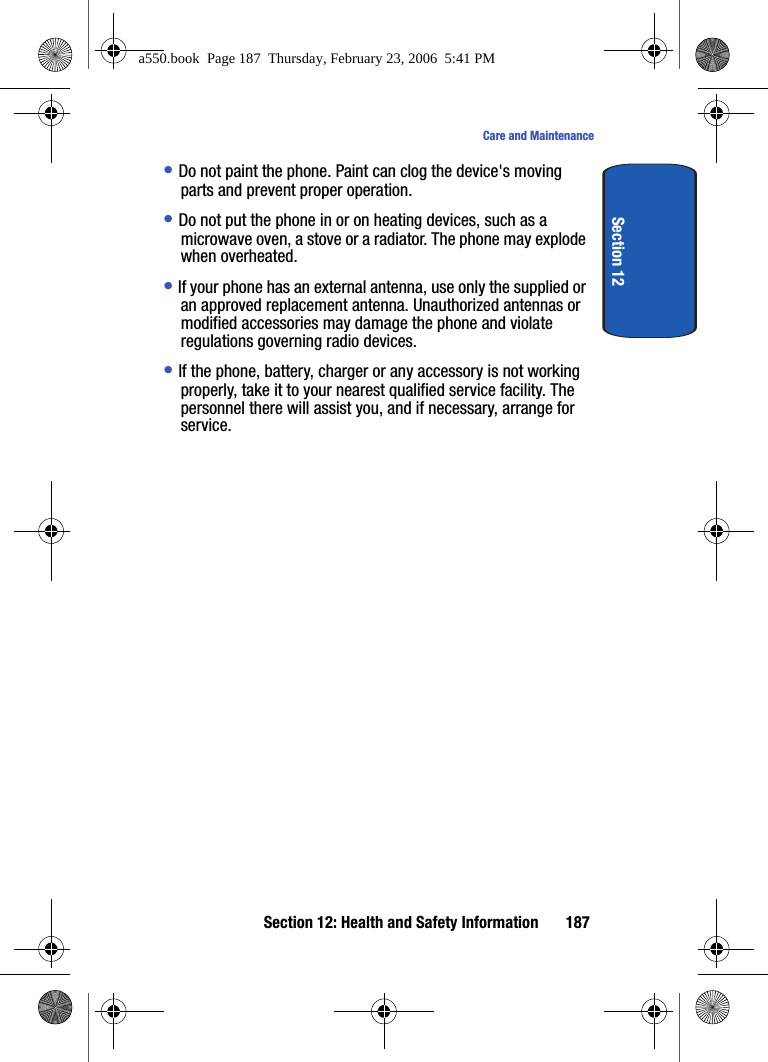 Section 12: Health and Safety Information 187Care and MaintenanceSection 12• Do not paint the phone. Paint can clog the device's moving parts and prevent proper operation.• Do not put the phone in or on heating devices, such as a microwave oven, a stove or a radiator. The phone may explode when overheated.• If your phone has an external antenna, use only the supplied or an approved replacement antenna. Unauthorized antennas or modified accessories may damage the phone and violate regulations governing radio devices.• If the phone, battery, charger or any accessory is not working properly, take it to your nearest qualified service facility. The personnel there will assist you, and if necessary, arrange for service.a550.book Page 187 Thursday, February 23, 2006 5:41 PM