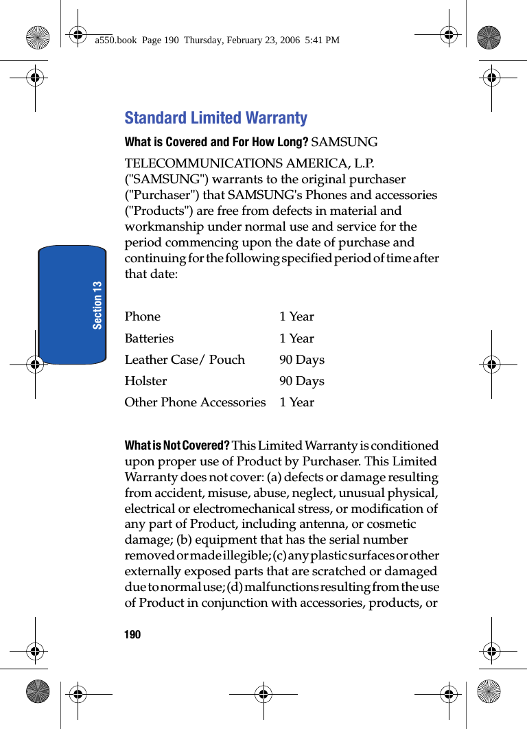 190Section 13Standard Limited WarrantyWhat is Covered and For How Long? SAMSUNGTELECOMMUNICATIONS AMERICA, L.P. ("SAMSUNG") warrants to the original purchaser ("Purchaser") that SAMSUNG's Phones and accessories ("Products") are free from defects in material and workmanship under normal use and service for the period commencing upon the date of purchase and continuing for the following specified period of time after that date:Phone 1 YearBatteries 1 YearLeather Case/ Pouch 90 DaysHolster 90 DaysOther Phone Accessories 1 YearWhat is Not Covered? This Limited Warranty is conditioned upon proper use of Product by Purchaser. This Limited Warranty does not cover: (a) defects or damage resulting from accident, misuse, abuse, neglect, unusual physical, electrical or electromechanical stress, or modification of any part of Product, including antenna, or cosmetic damage; (b) equipment that has the serial number removed or made illegible; (c) any plastic surfaces or other externally exposed parts that are scratched or damaged due to normal use; (d) malfunctions resulting from the use of Product in conjunction with accessories, products, or a550.book Page 190 Thursday, February 23, 2006 5:41 PM