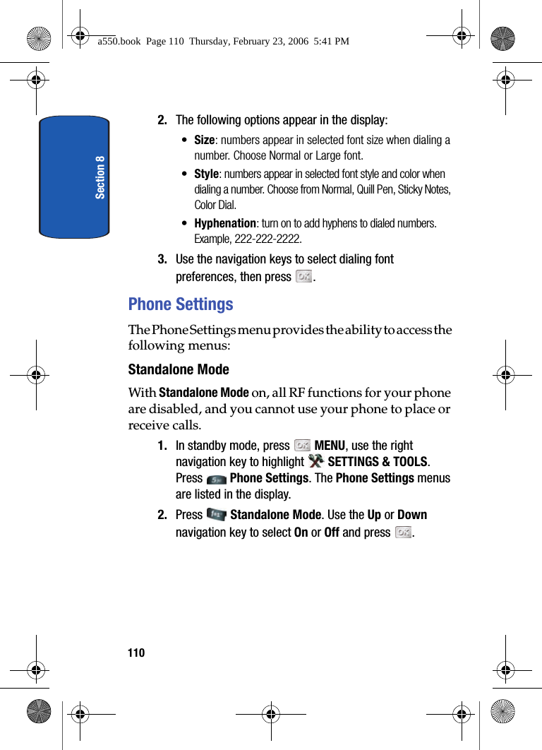 Section 81102. The following options appear in the display:•Size: numbers appear in selected font size when dialing a number. Choose Normal or Large font.•Style: numbers appear in selected font style and color when dialing a number. Choose from Normal, Quill Pen, Sticky Notes, Color Dial.•Hyphenation: turn on to add hyphens to dialed numbers. Example, 222-222-2222.3. Use the navigation keys to select dialing font preferences, then press .Phone SettingsThe Phone Settings menu provides the ability to access the following menus:Standalone ModeWith Standalone Mode on, all RF functions for your phone are disabled, and you cannot use your phone to place or receive calls.1. In standby mode, press MENU, use the right navigation key to highlight SETTINGS & TOOLS. Press Phone Settings. The Phone Settings menus are listed in the display. 2. Press Standalone Mode. Use the Up or Down navigation key to select On or Off and press .a550.book Page 110 Thursday, February 23, 2006 5:41 PM