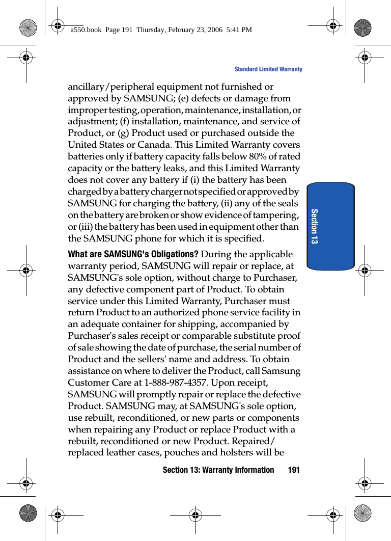 Section 13: Warranty Information 191Standard Limited WarrantySection 13ancillary/peripheral equipment not furnished or approved by SAMSUNG; (e) defects or damage from improper testing, operation, maintenance, installation, or adjustment; (f) installation, maintenance, and service of Product, or (g) Product used or purchased outside the United States or Canada. This Limited Warranty covers batteries only if battery capacity falls below 80% of rated capacity or the battery leaks, and this Limited Warranty does not cover any battery if (i) the battery has been charged by a battery charger not specified or approved by SAMSUNG for charging the battery, (ii) any of the seals on the battery are broken or show evidence of tampering, or (iii) the battery has been used in equipment other than the SAMSUNG phone for which it is specified.What are SAMSUNG's Obligations? During the applicable warranty period, SAMSUNG will repair or replace, at SAMSUNG's sole option, without charge to Purchaser, any defective component part of Product. To obtain service under this Limited Warranty, Purchaser must return Product to an authorized phone service facility in an adequate container for shipping, accompanied by Purchaser's sales receipt or comparable substitute proof of sale showing the date of purchase, the serial number of Product and the sellers' name and address. To obtain assistance on where to deliver the Product, call Samsung Customer Care at 1-888-987-4357. Upon receipt, SAMSUNG will promptly repair or replace the defective Product. SAMSUNG may, at SAMSUNG's sole option, use rebuilt, reconditioned, or new parts or components when repairing any Product or replace Product with a rebuilt, reconditioned or new Product. Repaired/replaced leather cases, pouches and holsters will be a550.book Page 191 Thursday, February 23, 2006 5:41 PM