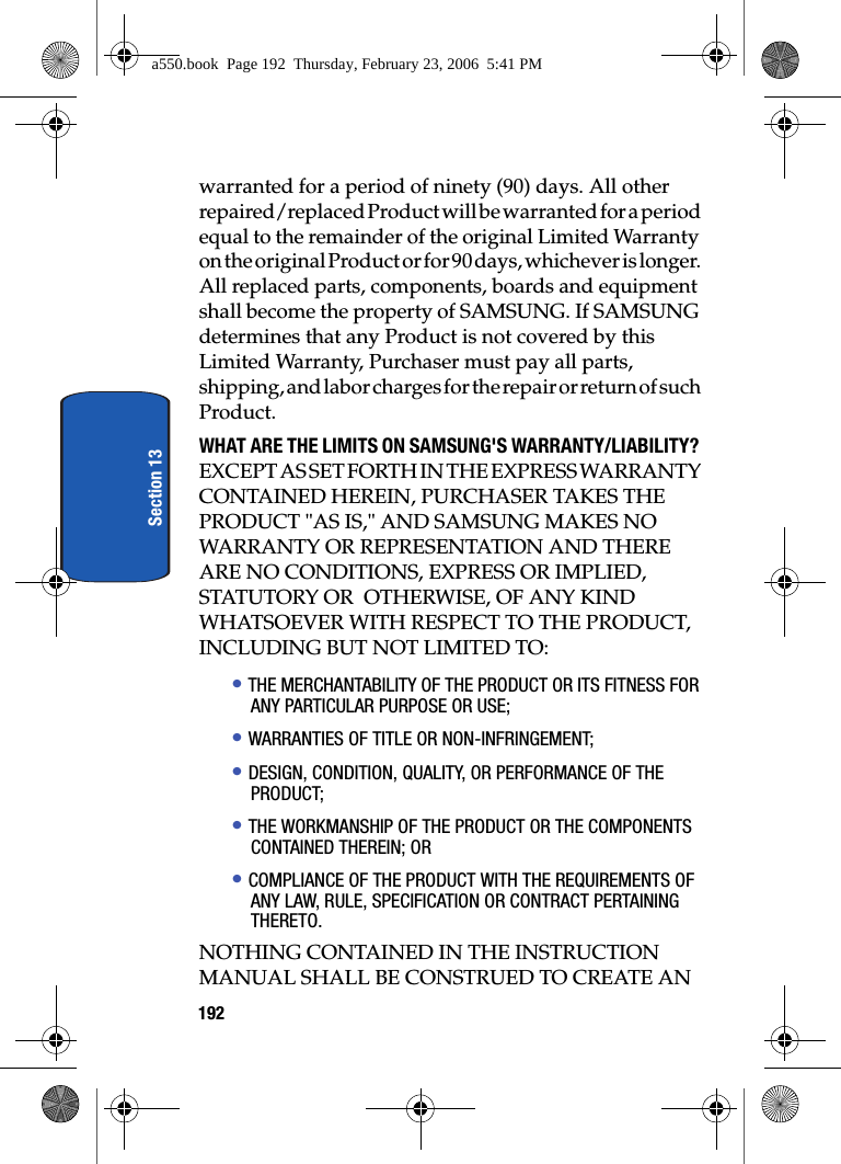 192Section 13warranted for a period of ninety (90) days. All other repaired/replaced Product will be warranted for a period equal to the remainder of the original Limited Warranty on the original Product or for 90 days, whichever is longer. All replaced parts, components, boards and equipment shall become the property of SAMSUNG. If SAMSUNG determines that any Product is not covered by this Limited Warranty, Purchaser must pay all parts, shipping, and labor charges for the repair or return of such Product.WHAT ARE THE LIMITS ON SAMSUNG'S WARRANTY/LIABILITY? EXCEPT AS SET FORTH IN THE EXPRESS WARRANTY CONTAINED HEREIN, PURCHASER TAKES THE PRODUCT "AS IS," AND SAMSUNG MAKES NO WARRANTY OR REPRESENTATION AND THERE ARE NO CONDITIONS, EXPRESS OR IMPLIED, STATUTORY OR OTHERWISE, OF ANY KIND WHATSOEVER WITH RESPECT TO THE PRODUCT, INCLUDING BUT NOT LIMITED TO:• THE MERCHANTABILITY OF THE PRODUCT OR ITS FITNESS FOR ANY PARTICULAR PURPOSE OR USE;• WARRANTIES OF TITLE OR NON-INFRINGEMENT;• DESIGN, CONDITION, QUALITY, OR PERFORMANCE OF THE PRODUCT;• THE WORKMANSHIP OF THE PRODUCT OR THE COMPONENTS CONTAINED THEREIN; OR• COMPLIANCE OF THE PRODUCT WITH THE REQUIREMENTS OF ANY LAW, RULE, SPECIFICATION OR CONTRACT PERTAINING THERETO.NOTHING CONTAINED IN THE INSTRUCTION MANUAL SHALL BE CONSTRUED TO CREATE AN a550.book Page 192 Thursday, February 23, 2006 5:41 PM