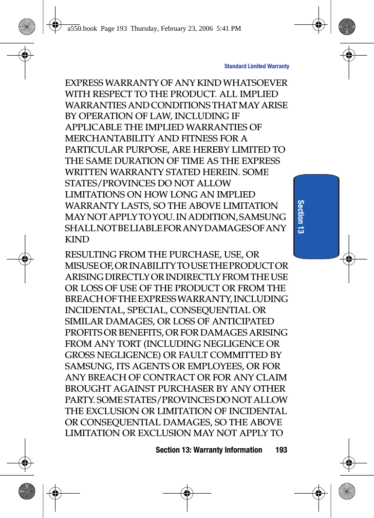 Section 13: Warranty Information 193Standard Limited WarrantySection 13EXPRESS WARRANTY OF ANY KIND WHATSOEVER WITH RESPECT TO THE PRODUCT. ALL IMPLIED WARRANTIES AND CONDITIONS THAT MAY ARISE BY OPERATION OF LAW, INCLUDING IF APPLICABLE THE IMPLIED WARRANTIES OF MERCHANTABILITY AND FITNESS FOR A PARTICULAR PURPOSE, ARE HEREBY LIMITED TO THE SAME DURATION OF TIME AS THE EXPRESS WRITTEN WARRANTY STATED HEREIN. SOME STATES/PROVINCES DO NOT ALLOW LIMITATIONS ON HOW LONG AN IMPLIED WARRANTY LASTS, SO THE ABOVE LIMITATION MAY NOT APPLY TO YOU. IN ADDITION, SAMSUNG SHALL NOT BE LIABLE FOR ANY DAMAGES OF ANY KINDRESULTING FROM THE PURCHASE, USE, OR MISUSE OF, OR INABILITY TO USE THE PRODUCT OR ARISING DIRECTLY OR INDIRECTLY FROM THE USE OR LOSS OF USE OF THE PRODUCT OR FROM THE BREACH OF THE EXPRESS WARRANTY, INCLUDING INCIDENTAL, SPECIAL, CONSEQUENTIAL OR SIMILAR DAMAGES, OR LOSS OF ANTICIPATED PROFITS OR BENEFITS, OR FOR DAMAGES ARISING FROM ANY TORT (INCLUDING NEGLIGENCE OR GROSS NEGLIGENCE) OR FAULT COMMITTED BY SAMSUNG, ITS AGENTS OR EMPLOYEES, OR FOR ANY BREACH OF CONTRACT OR FOR ANY CLAIM BROUGHT AGAINST PURCHASER BY ANY OTHER PARTY. SOME STATES/PROVINCES DO NOT ALLOW THE EXCLUSION OR LIMITATION OF INCIDENTAL OR CONSEQUENTIAL DAMAGES, SO THE ABOVE LIMITATION OR EXCLUSION MAY NOT APPLY TO a550.book Page 193 Thursday, February 23, 2006 5:41 PM