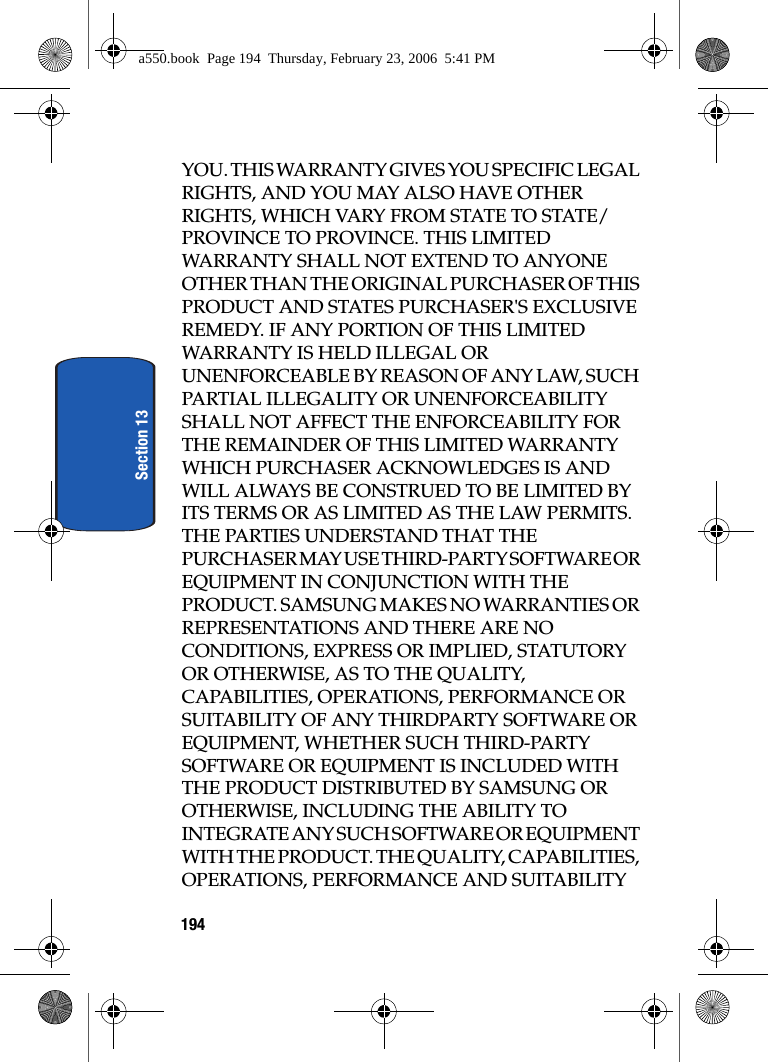 194Section 13YOU. THIS WARRANTY GIVES YOU SPECIFIC LEGAL RIGHTS, AND YOU MAY ALSO HAVE OTHER RIGHTS, WHICH VARY FROM STATE TO STATE/PROVINCE TO PROVINCE. THIS LIMITED WARRANTY SHALL NOT EXTEND TO ANYONE OTHER THAN THE ORIGINAL PURCHASER OF THIS PRODUCT AND STATES PURCHASER'S EXCLUSIVE REMEDY. IF ANY PORTION OF THIS LIMITED WARRANTY IS HELD ILLEGAL OR UNENFORCEABLE BY REASON OF ANY LAW, SUCH PARTIAL ILLEGALITY OR UNENFORCEABILITY SHALL NOT AFFECT THE ENFORCEABILITY FOR THE REMAINDER OF THIS LIMITED WARRANTY WHICH PURCHASER ACKNOWLEDGES IS AND WILL ALWAYS BE CONSTRUED TO BE LIMITED BY ITS TERMS OR AS LIMITED AS THE LAW PERMITS. THE PARTIES UNDERSTAND THAT THE PURCHASER MAY USE THIRD-PARTY SOFTWARE OR EQUIPMENT IN CONJUNCTION WITH THE PRODUCT. SAMSUNG MAKES NO WARRANTIES OR REPRESENTATIONS AND THERE ARE NO CONDITIONS, EXPRESS OR IMPLIED, STATUTORY OR OTHERWISE, AS TO THE QUALITY, CAPABILITIES, OPERATIONS, PERFORMANCE OR SUITABILITY OF ANY THIRDPARTY SOFTWARE OR EQUIPMENT, WHETHER SUCH THIRD-PARTY SOFTWARE OR EQUIPMENT IS INCLUDED WITH THE PRODUCT DISTRIBUTED BY SAMSUNG OR OTHERWISE, INCLUDING THE ABILITY TO INTEGRATE ANY SUCH SOFTWARE OR EQUIPMENT WITH THE PRODUCT. THE QUALITY, CAPABILITIES, OPERATIONS, PERFORMANCE AND SUITABILITY a550.book Page 194 Thursday, February 23, 2006 5:41 PM