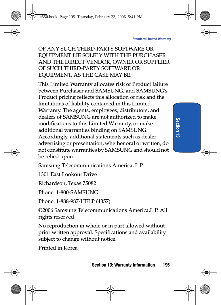 Section 13: Warranty Information 195Standard Limited WarrantySection 13OF ANY SUCH THIRD-PARTY SOFTWARE OR EQUIPMENT LIE SOLELY WITH THE PURCHASER AND THE DIRECT VENDOR, OWNER OR SUPPLIER OF SUCH THIRD-PARTY SOFTWARE OR EQUIPMENT, AS THE CASE MAY BE.This Limited Warranty allocates risk of Product failure between Purchaser and SAMSUNG, and SAMSUNG's Product pricing reflects this allocation of risk and the limitations of liability contained in this Limited Warranty. The agents, employees, distributors, and dealers of SAMSUNG are not authorized to make modifications to this Limited Warranty, or make additional warranties binding on SAMSUNG. Accordingly, additional statements such as dealer advertising or presentation, whether oral or written, do not constitute warranties by SAMSUNG and should not be relied upon.Samsung Telecommunications America, L.P.1301 East Lookout DriveRichardson, Texas 75082Phone: 1-800-SAMSUNGPhone: 1-888-987-HELP (4357)©2006 Samsung Telecommunications America,L.P. All rights reserved.No reproduction in whole or in part allowed without prior written approval. Specifications and availability subject to change without notice.Printed in Koreaa550.book Page 195 Thursday, February 23, 2006 5:41 PM