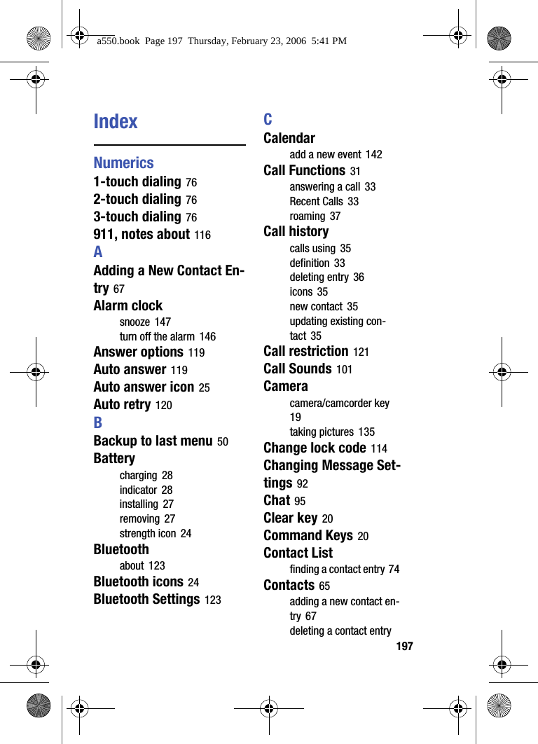 197IndexNumerics1-touch dialing 762-touch dialing 763-touch dialing 76911, notes about 116AAdding a New Contact En-try 67Alarm clocksnooze 147turn off the alarm 146Answer options 119Auto answer 119Auto answer icon 25Auto retry 120BBackup to last menu 50Batterycharging 28indicator 28installing 27removing 27strength icon 24Bluetoothabout 123Bluetooth icons 24Bluetooth Settings 123CCalendaradd a new event 142Call Functions 31answering a call 33Recent Calls 33roaming 37Call historycalls using 35definition 33deleting entry 36icons 35new contact 35updating existing con-tact 35Call restriction 121Call Sounds 101Cameracamera/camcorder key 19taking pictures 135Change lock code 114Changing Message Set-tings 92Chat 95Clear key 20Command Keys 20Contact Listfinding a contact entry 74Contacts 65adding a new contact en-try 67deleting a contact entry a550.book Page 197 Thursday, February 23, 2006 5:41 PM