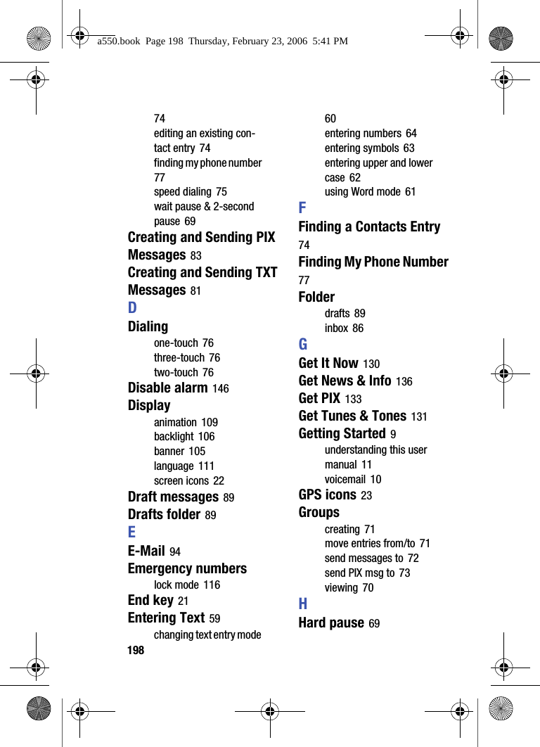 19874editing an existing con-tact entry 74finding my phone number 77speed dialing 75wait pause & 2-second pause 69Creating and Sending PIX Messages 83Creating and Sending TXT Messages 81DDialingone-touch 76three-touch 76two-touch 76Disable alarm 146Displayanimation 109backlight 106banner 105language 111screen icons 22Draft messages 89Drafts folder 89EE-Mail 94Emergency numberslock mode 116End key 21Entering Text 59changing text entry mode 60entering numbers 64entering symbols 63entering upper and lower case 62using Word mode 61FFinding a Contacts Entry 74Finding My Phone Number 77Folderdrafts 89inbox 86GGet It Now 130Get News & Info 136Get PIX 133Get Tunes & Tones 131Getting Started 9understanding this user manual 11voicemail 10GPS icons 23Groupscreating 71move entries from/to 71send messages to 72send PIX msg to 73viewing 70HHard pause 69a550.book Page 198 Thursday, February 23, 2006 5:41 PM