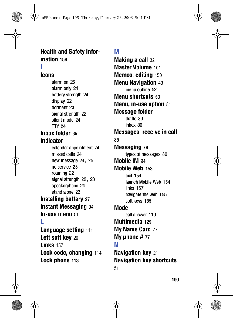 199Health and Safety Infor-mation 159IIconsalarm on 25alarm only 24battery strength 24display 22dormant 23signal strength 22silent mode 24TTY 24Inbox folder 86Indicatorcalendar appointment 24missed calls 24new message 24, 25no service 23roaming 22signal strength 22, 23speakerphone 24stand alone 22Installing battery 27Instant Messaging 94In-use menu 51LLanguage setting 111Left soft key 20Links 157Lock code, changing 114Lock phone 113MMaking a call 32Master Volume 101Memos, editing 150Menu Navigation 49menu outline 52Menu shortcuts 50Menu, in-use option 51Message folderdrafts 89inbox 86Messages, receive in call 85Messaging 79types of messages 80Mobile IM 94Mobile Web 153exit 154launch Mobile Web 154links 157navigate the web 155soft keys 155Modecall answer 119Multimedia 129My Name Card 77My phone # 77NNavigation key 21Navigation key shortcuts 51a550.book Page 199 Thursday, February 23, 2006 5:41 PM