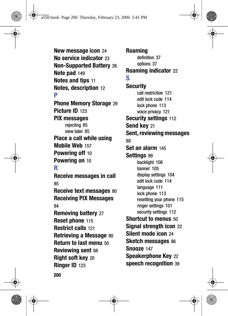 200New message icon 24No service indicator 23Non-Supported Battery 26Note pad 149Notes and tips 11Notes, description 12PPhone Memory Storage 29Picture ID 123PIX messagesrejecting 85view later 85Place a call while using Mobile Web 157Powering off 10Powering on 10RReceive messages in call 85Receive text messages 80Receiving PIX Messages 84Removing battery 27Reset phone 115Restrict calls 121Retrieving a Message 80Return to last menu 50Reviewing sent 88Right soft key 20Ringer ID 123Roamingdefinition 37options 37Roaming indicator 22SSecuritycall restriction 121edit lock code 114lock phone 113voice privacy 121Security settings 112Send key 21Sent, reviewing messages 88Set an alarm 145Settings 99backlight 106banner 105display settings 104edit lock code 114language 111lock phone 113resetting your phone 115ringer settings 101security settings 112Shortcut to menus 50Signal strength icon 22Silent mode icon 24Sketch messages 86Snooze 147Speakerphone Key 22speech recognition 39a550.book Page 200 Thursday, February 23, 2006 5:41 PM
