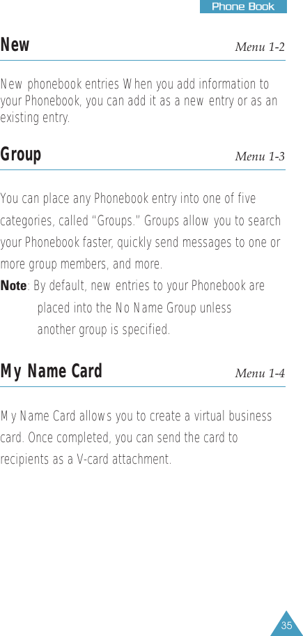 35PPhhoonnee  BBooookkNew Menu 1-2New phonebook entries When you add information toyour Phonebook, you can add it as a new entry or as anexisting entry.Group Menu 1-3You can place any Phonebook entry into one of fivecategories, called “Groups.” Groups allow you to searchyour Phonebook faster, quickly send messages to one ormore group members, and more.Note: By default, new entries to your Phonebook are   placed into the No Name Group unless another group is specified.My Name Card Menu 1-4My Name Card allows you to create a virtual businesscard. Once completed, you can send the card torecipients as a V-card attachment.