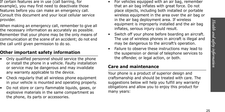 Health and safety information  25If certain features are in use (call barring, for example), you may first need to deactivate those features before you can make an emergency call. Consult this document and your local cellular service provider.When making an emergency call, remember to give all the necessary information as accurately as possible. Remember that your phone may be the only means of communication at the scene of an accident; do not end the call until given permission to do so.Other important safety information• Only qualified personnel should service the phone or install the phone in a vehicle. Faulty installation or service may be dangerous and may invalidate any warranty applicable to the device.• Check regularly that all wireless phone equipment in your vehicle is mounted and operating properly.• Do not store or carry flammable liquids, gases, or explosive materials in the same compartment as the phone, its parts or accessories.• For vehicles equipped with an air bag, remember that an air bag inflates with great force. Do not place objects, including both installed or portable wireless equipment in the area over the air bag or in the air bag deployment area. If wireless equipment is improperly installed and the air bag inflates, serious injury could result.• Switch off your phone before boarding an aircraft. The use of wireless phones in aircraft is illegal and may be dangerous to the aircraft’s operation.• Failure to observe these instructions may lead to the suspension or denial of telephone services to the offender, or legal action, or both.Care and maintenanceYour phone is a product of superior design and craftsmanship and should be treated with care. The suggestions below will help you fulfill any warranty obligations and allow you to enjoy this product for many years: