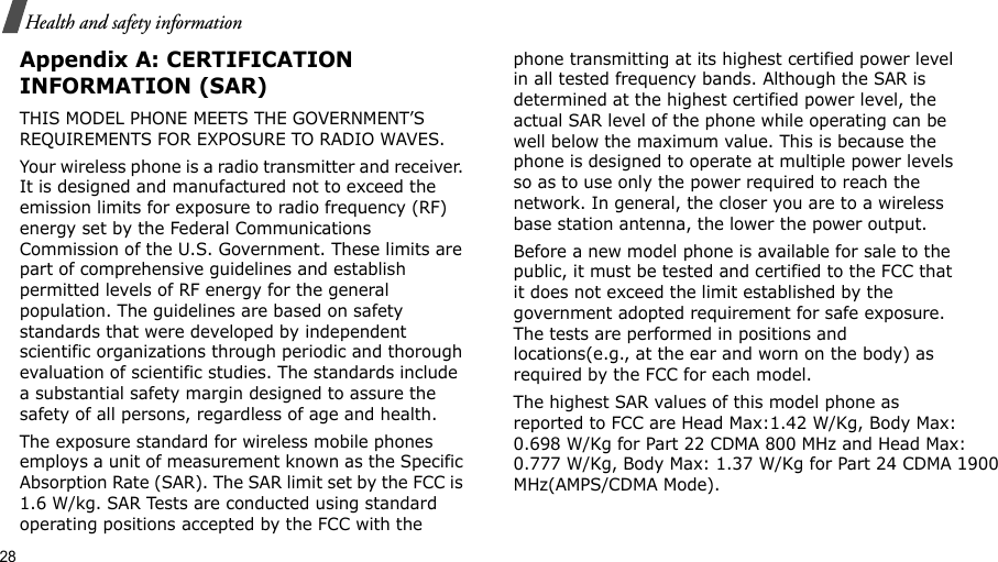 28Health and safety informationAppendix A: CERTIFICATION INFORMATION (SAR)THIS MODEL PHONE MEETS THE GOVERNMENT’S REQUIREMENTS FOR EXPOSURE TO RADIO WAVES.Your wireless phone is a radio transmitter and receiver. It is designed and manufactured not to exceed the emission limits for exposure to radio frequency (RF) energy set by the Federal Communications Commission of the U.S. Government. These limits are part of comprehensive guidelines and establish permitted levels of RF energy for the general population. The guidelines are based on safety standards that were developed by independent scientific organizations through periodic and thorough evaluation of scientific studies. The standards include a substantial safety margin designed to assure the safety of all persons, regardless of age and health.The exposure standard for wireless mobile phones employs a unit of measurement known as the Specific Absorption Rate (SAR). The SAR limit set by the FCC is 1.6 W/kg. SAR Tests are conducted using standard operating positions accepted by the FCC with the phone transmitting at its highest certified power level in all tested frequency bands. Although the SAR is determined at the highest certified power level, the actual SAR level of the phone while operating can be well below the maximum value. This is because the phone is designed to operate at multiple power levels so as to use only the power required to reach the network. In general, the closer you are to a wireless base station antenna, the lower the power output.Before a new model phone is available for sale to the public, it must be tested and certified to the FCC that it does not exceed the limit established by the government adopted requirement for safe exposure. The tests are performed in positions and locations(e.g., at the ear and worn on the body) as required by the FCC for each model.The highest SAR values of this model phone as reported to FCC are Head Max:1.42 W/Kg, Body Max: 0.698 W/Kg for Part 22 CDMA 800 MHz and Head Max: 0.777 W/Kg, Body Max: 1.37 W/Kg for Part 24 CDMA 1900 MHz(AMPS/CDMA Mode).