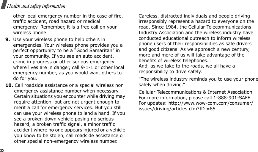 32Health and safety informationother local emergency number in the case of fire, traffic accident, road hazard or medical emergency. Remember, it is a free call on your wireless phone!9.Use your wireless phone to help others in emergencies. Your wireless phone provides you a perfect opportunity to be a “Good Samaritan” in your community. If you see an auto accident, crime in progress or other serious emergency where lives are in danger, call 9-1-1 or other local emergency number, as you would want others to do for you.10. Call roadside assistance or a special wireless non emergency assistance number when necessary. Certain situations you encounter while driving may require attention, but are not urgent enough to merit a call for emergency services. But you still can use your wireless phone to lend a hand. If you see a broken-down vehicle posing no serious hazard, a broken traffic signal, a minor traffic accident where no one appears injured or a vehicle you know to be stolen, call roadside assistance or other special non-emergency wireless number.Careless, distracted individuals and people driving irresponsibly represent a hazard to everyone on the road. Since 1984, the Cellular Telecommunications Industry Association and the wireless industry have conducted educational outreach to inform wireless phone users of their responsibilities as safe drivers and good citizens. As we approach a new century, more and more of us will take advantage of the benefits of wireless telephones. And, as we take to the roads, we all have a responsibility to drive safely.“The wireless industry reminds you to use your phone safely when driving.”Cellular Telecommunications &amp; Internet Association For more information, please call 1-888-901-SAFE. For updates: http://www.wow-com.com/consumer/issues/driving/articles.cfm?ID =85