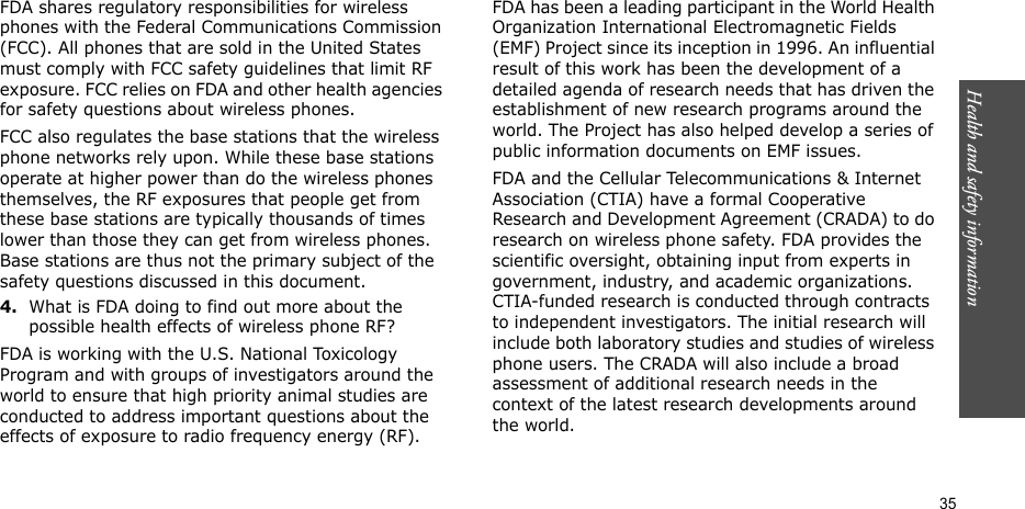 Health and safety information  35FDA shares regulatory responsibilities for wireless phones with the Federal Communications Commission (FCC). All phones that are sold in the United States must comply with FCC safety guidelines that limit RF exposure. FCC relies on FDA and other health agencies for safety questions about wireless phones.FCC also regulates the base stations that the wireless phone networks rely upon. While these base stations operate at higher power than do the wireless phones themselves, the RF exposures that people get from these base stations are typically thousands of times lower than those they can get from wireless phones. Base stations are thus not the primary subject of the safety questions discussed in this document.4.What is FDA doing to find out more about the possible health effects of wireless phone RF?FDA is working with the U.S. National Toxicology Program and with groups of investigators around the world to ensure that high priority animal studies are conducted to address important questions about the effects of exposure to radio frequency energy (RF).FDA has been a leading participant in the World Health Organization International Electromagnetic Fields (EMF) Project since its inception in 1996. An influential result of this work has been the development of a detailed agenda of research needs that has driven the establishment of new research programs around the world. The Project has also helped develop a series of public information documents on EMF issues.FDA and the Cellular Telecommunications &amp; Internet Association (CTIA) have a formal Cooperative Research and Development Agreement (CRADA) to do research on wireless phone safety. FDA provides the scientific oversight, obtaining input from experts in government, industry, and academic organizations. CTIA-funded research is conducted through contracts to independent investigators. The initial research will include both laboratory studies and studies of wireless phone users. The CRADA will also include a broad assessment of additional research needs in the context of the latest research developments around the world.