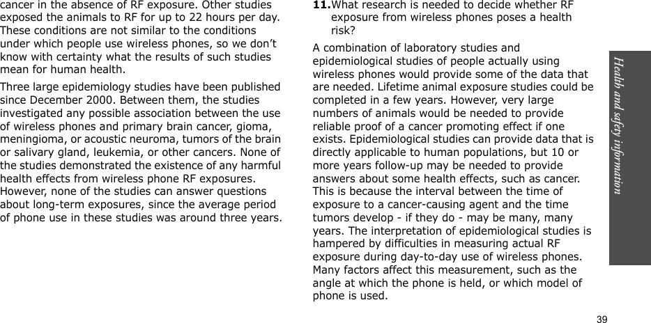 Health and safety information  39cancer in the absence of RF exposure. Other studies exposed the animals to RF for up to 22 hours per day. These conditions are not similar to the conditions under which people use wireless phones, so we don’t know with certainty what the results of such studies mean for human health.Three large epidemiology studies have been published since December 2000. Between them, the studies investigated any possible association between the use of wireless phones and primary brain cancer, gioma, meningioma, or acoustic neuroma, tumors of the brain or salivary gland, leukemia, or other cancers. None of the studies demonstrated the existence of any harmful health effects from wireless phone RF exposures. However, none of the studies can answer questions about long-term exposures, since the average period of phone use in these studies was around three years.11.What research is needed to decide whether RF exposure from wireless phones poses a health risk?A combination of laboratory studies and epidemiological studies of people actually using wireless phones would provide some of the data that are needed. Lifetime animal exposure studies could be completed in a few years. However, very large numbers of animals would be needed to provide reliable proof of a cancer promoting effect if one exists. Epidemiological studies can provide data that is directly applicable to human populations, but 10 or more years follow-up may be needed to provide answers about some health effects, such as cancer. This is because the interval between the time of exposure to a cancer-causing agent and the time tumors develop - if they do - may be many, many years. The interpretation of epidemiological studies is hampered by difficulties in measuring actual RF exposure during day-to-day use of wireless phones. Many factors affect this measurement, such as the angle at which the phone is held, or which model of phone is used.