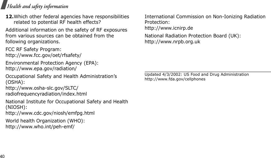 40Health and safety information12.Which other federal agencies have responsibilities related to potential RF health effects?Additional information on the safety of RF exposures from various sources can be obtained from the following organizations.FCC RF Safety Program:http://www.fcc.gov/oet/rfsafety/Environmental Protection Agency (EPA):http://www.epa.gov/radiation/Occupational Safety and Health Administration’s (OSHA):http://www.osha-slc.gov/SLTC/radiofrequencyradiation/index.htmlNational Institute for Occupational Safety and Health (NIOSH):http://www.cdc.gov/niosh/emfpg.htmlWorld health Organization (WHO):http://www.who.int/peh-emf/International Commission on Non-Ionizing Radiation Protection:http://www.icnirp.deNational Radiation Protection Board (UK):http://www.nrpb.org.ukUpdated 4/3/2002: US Food and Drug Administration http://www.fda.gov/cellphones