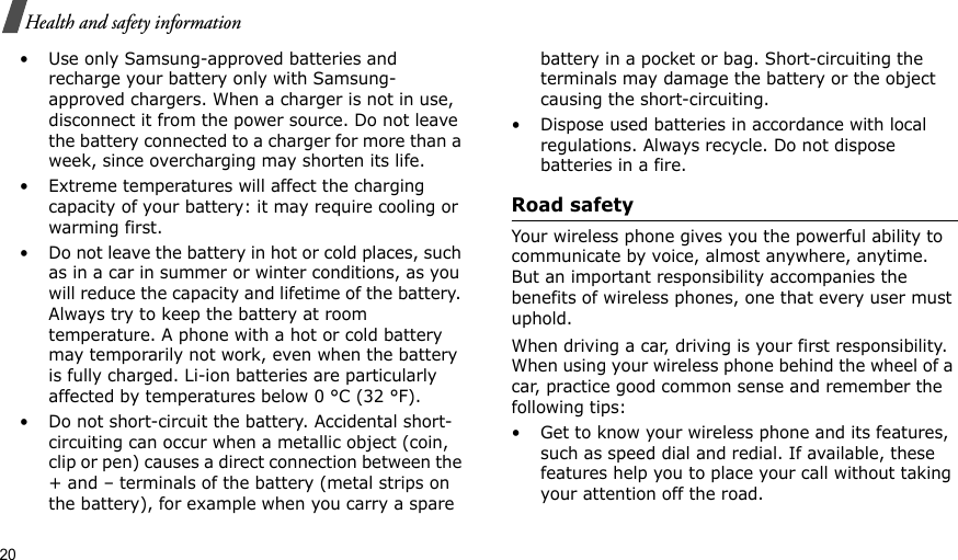20Health and safety information• Use only Samsung-approved batteries and recharge your battery only with Samsung-approved chargers. When a charger is not in use, disconnect it from the power source. Do not leave the battery connected to a charger for more than a week, since overcharging may shorten its life.• Extreme temperatures will affect the charging capacity of your battery: it may require cooling or warming first.• Do not leave the battery in hot or cold places, such as in a car in summer or winter conditions, as you will reduce the capacity and lifetime of the battery. Always try to keep the battery at room temperature. A phone with a hot or cold battery may temporarily not work, even when the battery is fully charged. Li-ion batteries are particularly affected by temperatures below 0 °C (32 °F).• Do not short-circuit the battery. Accidental short-circuiting can occur when a metallic object (coin, clip or pen) causes a direct connection between the + and – terminals of the battery (metal strips on the battery), for example when you carry a spare battery in a pocket or bag. Short-circuiting the terminals may damage the battery or the object causing the short-circuiting.• Dispose used batteries in accordance with local regulations. Always recycle. Do not dispose batteries in a fire.Road safetyYour wireless phone gives you the powerful ability to communicate by voice, almost anywhere, anytime. But an important responsibility accompanies the benefits of wireless phones, one that every user must uphold.When driving a car, driving is your first responsibility. When using your wireless phone behind the wheel of a car, practice good common sense and remember the following tips:• Get to know your wireless phone and its features, such as speed dial and redial. If available, these features help you to place your call without taking your attention off the road.