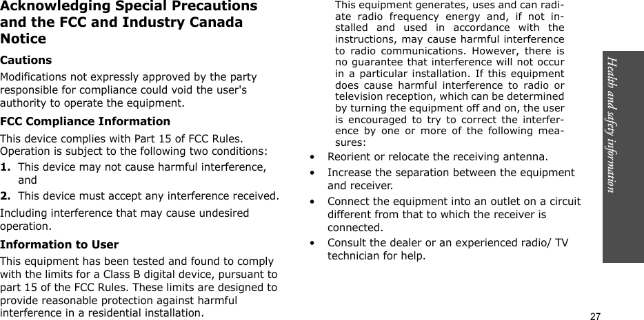 Health and safety information  27Acknowledging Special Precautions and the FCC and Industry Canada NoticeCautionsModifications not expressly approved by the party responsible for compliance could void the user&apos;s authority to operate the equipment.FCC Compliance InformationThis device complies with Part 15 of FCC Rules. Operation is subject to the following two conditions:1.This device may not cause harmful interference, and2.This device must accept any interference received.Including interference that may cause undesired operation.Information to UserThis equipment has been tested and found to comply with the limits for a Class B digital device, pursuant to part 15 of the FCC Rules. These limits are designed to provide reasonable protection against harmful interference in a residential installation.This equipment generates, uses and can radi-ate radio frequency energy and, if not in-stalled and used in accordance with theinstructions, may cause harmful interferenceto radio communications. However, there isno guarantee that interference will not occurin a particular installation. If this equipmentdoes cause harmful interference to radio ortelevision reception, which can be determinedby turning the equipment off and on, the useris encouraged to try to correct the interfer-ence by one or more of the following mea-sures:• Reorient or relocate the receiving antenna.• Increase the separation between the equipment and receiver.• Connect the equipment into an outlet on a circuit different from that to which the receiver is connected.• Consult the dealer or an experienced radio/ TV technician for help.