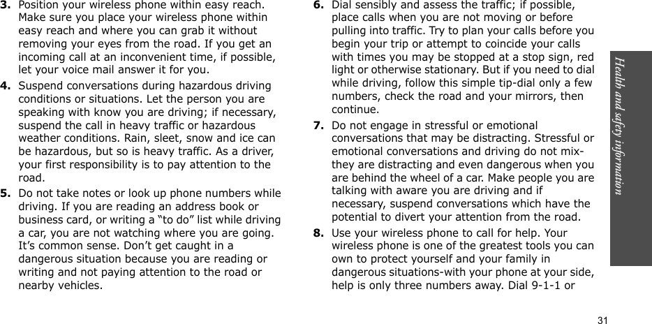 Health and safety information  313.Position your wireless phone within easy reach. Make sure you place your wireless phone within easy reach and where you can grab it without removing your eyes from the road. If you get an incoming call at an inconvenient time, if possible, let your voice mail answer it for you.4.Suspend conversations during hazardous driving conditions or situations. Let the person you are speaking with know you are driving; if necessary, suspend the call in heavy traffic or hazardous weather conditions. Rain, sleet, snow and ice can be hazardous, but so is heavy traffic. As a driver, your first responsibility is to pay attention to the road.5.Do not take notes or look up phone numbers while driving. If you are reading an address book or business card, or writing a “to do” list while driving a car, you are not watching where you are going. It’s common sense. Don’t get caught in a dangerous situation because you are reading or writing and not paying attention to the road or nearby vehicles.6.Dial sensibly and assess the traffic; if possible, place calls when you are not moving or before pulling into traffic. Try to plan your calls before you begin your trip or attempt to coincide your calls with times you may be stopped at a stop sign, red light or otherwise stationary. But if you need to dial while driving, follow this simple tip-dial only a few numbers, check the road and your mirrors, then continue.7.Do not engage in stressful or emotional conversations that may be distracting. Stressful or emotional conversations and driving do not mix-they are distracting and even dangerous when you are behind the wheel of a car. Make people you are talking with aware you are driving and if necessary, suspend conversations which have the potential to divert your attention from the road.8.Use your wireless phone to call for help. Your wireless phone is one of the greatest tools you can own to protect yourself and your family in dangerous situations-with your phone at your side, help is only three numbers away. Dial 9-1-1 or 