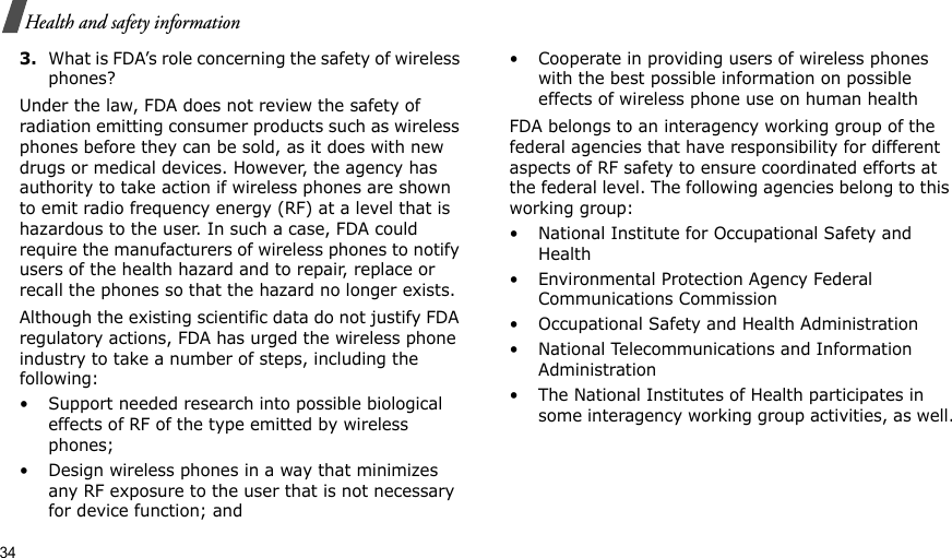 34Health and safety information3.What is FDA’s role concerning the safety of wireless phones?Under the law, FDA does not review the safety of radiation emitting consumer products such as wireless phones before they can be sold, as it does with new drugs or medical devices. However, the agency has authority to take action if wireless phones are shown to emit radio frequency energy (RF) at a level that is hazardous to the user. In such a case, FDA could require the manufacturers of wireless phones to notify users of the health hazard and to repair, replace or recall the phones so that the hazard no longer exists.Although the existing scientific data do not justify FDA regulatory actions, FDA has urged the wireless phone industry to take a number of steps, including the following:• Support needed research into possible biological effects of RF of the type emitted by wireless phones;• Design wireless phones in a way that minimizes any RF exposure to the user that is not necessary for device function; and• Cooperate in providing users of wireless phones with the best possible information on possible effects of wireless phone use on human healthFDA belongs to an interagency working group of the federal agencies that have responsibility for different aspects of RF safety to ensure coordinated efforts at the federal level. The following agencies belong to this working group:• National Institute for Occupational Safety and Health• Environmental Protection Agency Federal Communications Commission• Occupational Safety and Health Administration• National Telecommunications and Information Administration• The National Institutes of Health participates in some interagency working group activities, as well.