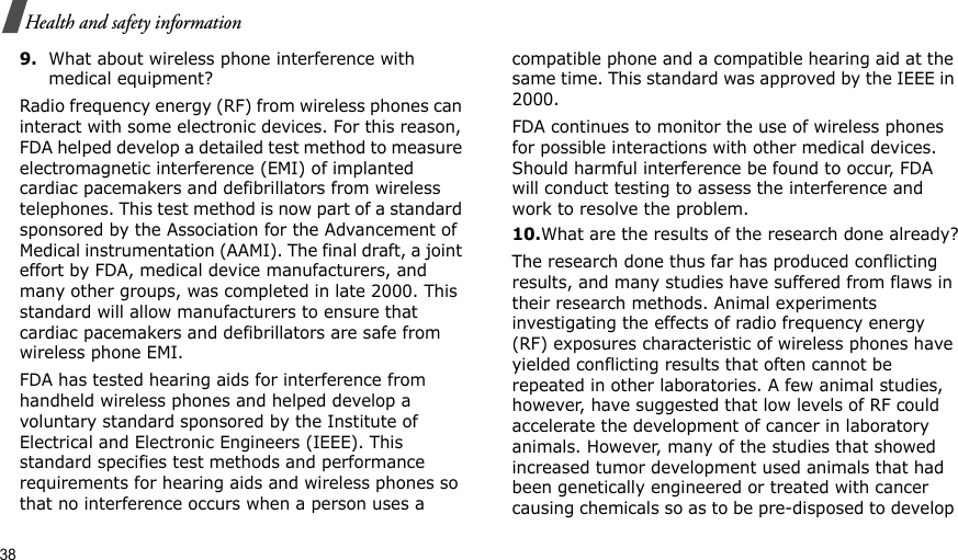 38Health and safety information9.What about wireless phone interference with medical equipment?Radio frequency energy (RF) from wireless phones can interact with some electronic devices. For this reason, FDA helped develop a detailed test method to measure electromagnetic interference (EMI) of implanted cardiac pacemakers and defibrillators from wireless telephones. This test method is now part of a standard sponsored by the Association for the Advancement of Medical instrumentation (AAMI). The final draft, a joint effort by FDA, medical device manufacturers, and many other groups, was completed in late 2000. This standard will allow manufacturers to ensure that cardiac pacemakers and defibrillators are safe from wireless phone EMI.FDA has tested hearing aids for interference from handheld wireless phones and helped develop a voluntary standard sponsored by the Institute of Electrical and Electronic Engineers (IEEE). This standard specifies test methods and performance requirements for hearing aids and wireless phones so that no interference occurs when a person uses a compatible phone and a compatible hearing aid at the same time. This standard was approved by the IEEE in 2000.FDA continues to monitor the use of wireless phones for possible interactions with other medical devices. Should harmful interference be found to occur, FDA will conduct testing to assess the interference and work to resolve the problem.10.What are the results of the research done already?The research done thus far has produced conflicting results, and many studies have suffered from flaws in their research methods. Animal experiments investigating the effects of radio frequency energy (RF) exposures characteristic of wireless phones have yielded conflicting results that often cannot be repeated in other laboratories. A few animal studies, however, have suggested that low levels of RF could accelerate the development of cancer in laboratory animals. However, many of the studies that showed increased tumor development used animals that had been genetically engineered or treated with cancer causing chemicals so as to be pre-disposed to develop 