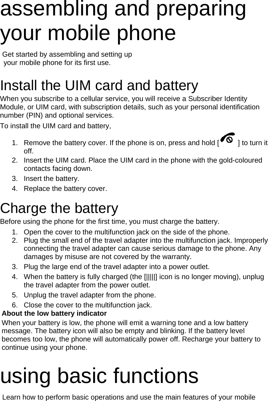assembling and preparing your mobile phone    Get started by assembling and setting up    your mobile phone for its first use.  Install the UIM card and battery When you subscribe to a cellular service, you will receive a Subscriber Identity Module, or UIM card, with subscription details, such as your personal identification number (PIN) and optional services. To install the UIM card and battery, 1. Remove the battery cover. If the phone is on, press and hold [ ] to turn it off. 2. Insert the UIM card. Place the UIM card in the phone with the gold-coloured contacts facing down. 3. Insert the battery. 4. Replace the battery cover.  Charge the battery Before using the phone for the first time, you must charge the battery. 1. Open the cover to the multifunction jack on the side of the phone. 2. Plug the small end of the travel adapter into the multifunction jack. Improperly connecting the travel adapter can cause serious damage to the phone. Any damages by misuse are not covered by the warranty. 3. Plug the large end of the travel adapter into a power outlet. 4. When the battery is fully charged (the [|||||] icon is no longer moving), unplug the travel adapter from the power outlet. 5. Unplug the travel adapter from the phone. 6. Close the cover to the multifunction jack. About the low battery indicator When your battery is low, the phone will emit a warning tone and a low battery message. The battery icon will also be empty and blinking. If the battery level becomes too low, the phone will automatically power off. Recharge your battery to continue using your phone.  using basic functions  Learn how to perform basic operations and use the main features of your mobile 