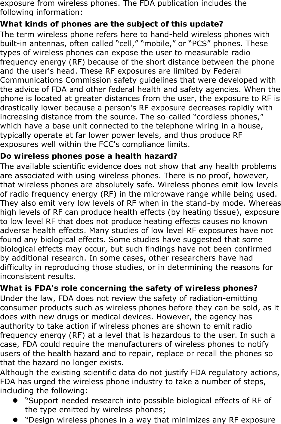 exposure from wireless phones. The FDA publication includes the following information: What kinds of phones are the subject of this update? The term wireless phone refers here to hand-held wireless phones with built-in antennas, often called “cell,” “mobile,” or “PCS” phones. These types of wireless phones can expose the user to measurable radio frequency energy (RF) because of the short distance between the phone and the user&apos;s head. These RF exposures are limited by Federal Communications Commission safety guidelines that were developed with the advice of FDA and other federal health and safety agencies. When the phone is located at greater distances from the user, the exposure to RF is drastically lower because a person&apos;s RF exposure decreases rapidly with increasing distance from the source. The so-called “cordless phones,” which have a base unit connected to the telephone wiring in a house, typically operate at far lower power levels, and thus produce RF exposures well within the FCC&apos;s compliance limits. Do wireless phones pose a health hazard? The available scientific evidence does not show that any health problems are associated with using wireless phones. There is no proof, however, that wireless phones are absolutely safe. Wireless phones emit low levels of radio frequency energy (RF) in the microwave range while being used. They also emit very low levels of RF when in the stand-by mode. Whereas high levels of RF can produce health effects (by heating tissue), exposure to low level RF that does not produce heating effects causes no known adverse health effects. Many studies of low level RF exposures have not found any biological effects. Some studies have suggested that some biological effects may occur, but such findings have not been confirmed by additional research. In some cases, other researchers have had difficulty in reproducing those studies, or in determining the reasons for inconsistent results. What is FDA&apos;s role concerning the safety of wireless phones? Under the law, FDA does not review the safety of radiation-emitting consumer products such as wireless phones before they can be sold, as it does with new drugs or medical devices. However, the agency has authority to take action if wireless phones are shown to emit radio frequency energy (RF) at a level that is hazardous to the user. In such a case, FDA could require the manufacturers of wireless phones to notify users of the health hazard and to repair, replace or recall the phones so that the hazard no longer exists. Although the existing scientific data do not justify FDA regulatory actions, FDA has urged the wireless phone industry to take a number of steps, including the following:  “Support needed research into possible biological effects of RF of the type emitted by wireless phones;  “Design wireless phones in a way that minimizes any RF exposure 