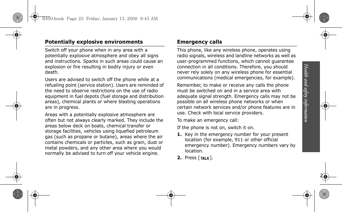 Health and safety information                       23Potentially explosive environmentsSwitch off your phone when in any area with a potentially explosive atmosphere and obey all signs and instructions. Sparks in such areas could cause an explosion or fire resulting in bodily injury or even death.Users are advised to switch off the phone while at a refueling point (service station). Users are reminded of the need to observe restrictions on the use of radio equipment in fuel depots (fuel storage and distribution areas), chemical plants or where blasting operations are in progress.Areas with a potentially explosive atmosphere are often but not always clearly marked. They include the areas below deck on boats, chemical transfer or storage facilities, vehicles using liquefied petroleum gas (such as propane or butane), areas where the air contains chemicals or particles, such as grain, dust or metal powders, and any other area where you would normally be advised to turn off your vehicle engine.Emergency callsThis phone, like any wireless phone, operates using radio signals, wireless and landline networks as well as user-programmed functions, which cannot guarantee connection in all conditions. Therefore, you should never rely solely on any wireless phone for essential communications (medical emergencies, for example).Remember, to make or receive any calls the phone must be switched on and in a service area with adequate signal strength. Emergency calls may not be possible on all wireless phone networks or when certain network services and/or phone features are in use. Check with local service providers.To make an emergency call:If the phone is not on, switch it on.1.Key in the emergency number for your present location (for example, 911 or other official emergency number). Emergency numbers vary by location.2.Press [ ].R400.book  Page 23  Friday, January 11, 2008  9:45 AM