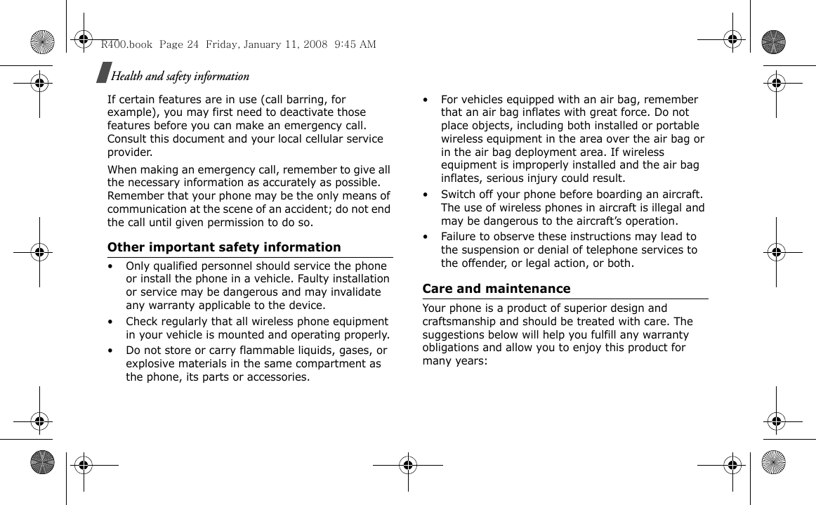Health and safety informationIf certain features are in use (call barring, for example), you may first need to deactivate those features before you can make an emergency call. Consult this document and your local cellular service provider.When making an emergency call, remember to give all the necessary information as accurately as possible. Remember that your phone may be the only means of communication at the scene of an accident; do not end the call until given permission to do so.Other important safety information• Only qualified personnel should service the phone or install the phone in a vehicle. Faulty installation or service may be dangerous and may invalidate any warranty applicable to the device.• Check regularly that all wireless phone equipment in your vehicle is mounted and operating properly.• Do not store or carry flammable liquids, gases, or explosive materials in the same compartment as the phone, its parts or accessories.• For vehicles equipped with an air bag, remember that an air bag inflates with great force. Do not place objects, including both installed or portable wireless equipment in the area over the air bag or in the air bag deployment area. If wireless equipment is improperly installed and the air bag inflates, serious injury could result.• Switch off your phone before boarding an aircraft. The use of wireless phones in aircraft is illegal and may be dangerous to the aircraft’s operation.• Failure to observe these instructions may lead to the suspension or denial of telephone services to the offender, or legal action, or both.Care and maintenanceYour phone is a product of superior design and craftsmanship and should be treated with care. The suggestions below will help you fulfill any warranty obligations and allow you to enjoy this product for many years:R400.book  Page 24  Friday, January 11, 2008  9:45 AM