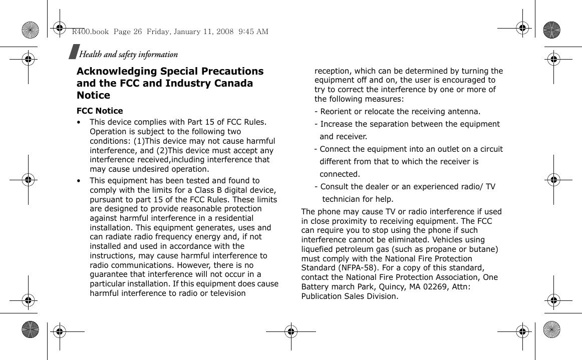 Health and safety informationAcknowledging Special Precautions and the FCC and Industry Canada NoticeFCC Notice• This device complies with Part 15 of FCC Rules. Operation is subject to the following two conditions: (1)This device may not cause harmful interference, and (2)This device must accept any interference received,including interference that may cause undesired operation.• This equipment has been tested and found to comply with the limits for a Class B digital device, pursuant to part 15 of the FCC Rules. These limits are designed to provide reasonable protection against harmful interference in a residential installation. This equipment generates, uses and can radiate radio frequency energy and, if not installed and used in accordance with the instructions, may cause harmful interference to radio communications. However, there is no guarantee that interference will not occur in a particular installation. If this equipment does cause harmful interference to radio or television reception, which can be determined by turning the equipment off and on, the user is encouraged to try to correct the interference by one or more of the following measures:     - Reorient or relocate the receiving antenna.     - Increase the separation between the equipment         and receiver.     - Connect the equipment into an outlet on a circuit        different from that to which the receiver is         connected.     - Consult the dealer or an experienced radio/ TV         technician for help.The phone may cause TV or radio interference if used in close proximity to receiving equipment. The FCC can require you to stop using the phone if such interference cannot be eliminated. Vehicles using liquefied petroleum gas (such as propane or butane) must comply with the National Fire Protection Standard (NFPA-58). For a copy of this standard, contact the National Fire Protection Association, One Battery march Park, Quincy, MA 02269, Attn: Publication Sales Division.R400.book  Page 26  Friday, January 11, 2008  9:45 AM