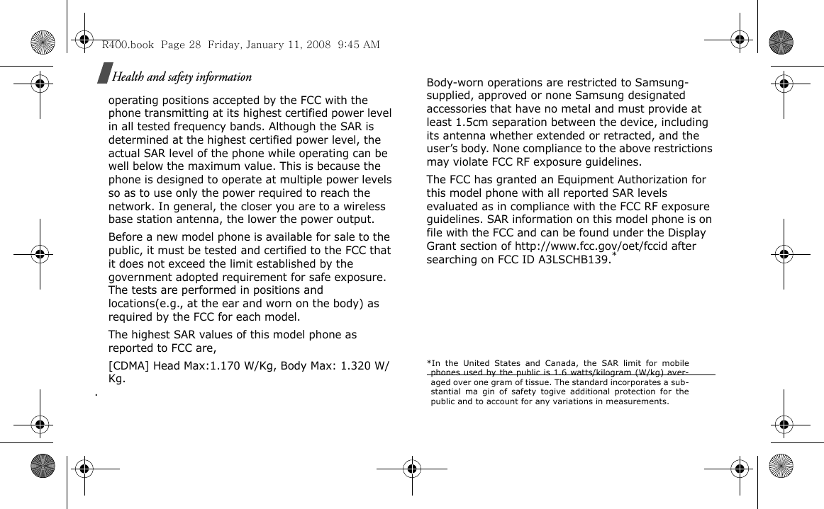 Health and safety informationoperating positions accepted by the FCC with the phone transmitting at its highest certified power level in all tested frequency bands. Although the SAR is determined at the highest certified power level, the actual SAR level of the phone while operating can be well below the maximum value. This is because the phone is designed to operate at multiple power levels so as to use only the power required to reach the network. In general, the closer you are to a wireless base station antenna, the lower the power output.Before a new model phone is available for sale to the public, it must be tested and certified to the FCC that it does not exceed the limit established by the government adopted requirement for safe exposure. The tests are performed in positions and locations(e.g., at the ear and worn on the body) as required by the FCC for each model.The highest SAR values of this model phone as reported to FCC are, [CDMA] Head Max:1.170 W/Kg, Body Max: 1.320 W/Kg.  . Body-worn operations are restricted to Samsung-supplied, approved or none Samsung designated accessories that have no metal and must provide at least 1.5cm separation between the device, including its antenna whether extended or retracted, and the user’s body. None compliance to the above restrictions may violate FCC RF exposure guidelines.The FCC has granted an Equipment Authorization for this model phone with all reported SAR levels evaluated as in compliance with the FCC RF exposure guidelines. SAR information on this model phone is on file with the FCC and can be found under the Display Grant section of http://www.fcc.gov/oet/fccid after searching on FCC ID A3LSCHB139.**In the United States and Canada, the SAR limit for mobilephones used by the public is 1.6 watts/kilogram (W/kg) aver-aged over one gram of tissue. The standard incorporates a sub-stantial ma gin of safety togive additional protection for thepublic and to account for any variations in measurements.R400.book  Page 28  Friday, January 11, 2008  9:45 AM