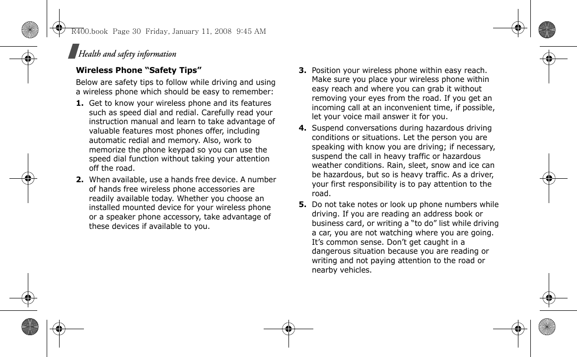 Health and safety informationWireless Phone “Safety Tips”Below are safety tips to follow while driving and using a wireless phone which should be easy to remember:1.Get to know your wireless phone and its features such as speed dial and redial. Carefully read your instruction manual and learn to take advantage of valuable features most phones offer, including automatic redial and memory. Also, work to memorize the phone keypad so you can use the speed dial function without taking your attention off the road.2.When available, use a hands free device. A number of hands free wireless phone accessories are readily available today. Whether you choose an installed mounted device for your wireless phone or a speaker phone accessory, take advantage of these devices if available to you.3.Position your wireless phone within easy reach. Make sure you place your wireless phone within easy reach and where you can grab it without removing your eyes from the road. If you get an incoming call at an inconvenient time, if possible, let your voice mail answer it for you.4.Suspend conversations during hazardous driving conditions or situations. Let the person you are speaking with know you are driving; if necessary, suspend the call in heavy traffic or hazardous weather conditions. Rain, sleet, snow and ice can be hazardous, but so is heavy traffic. As a driver, your first responsibility is to pay attention to the road.5.Do not take notes or look up phone numbers while driving. If you are reading an address book or business card, or writing a “to do” list while driving a car, you are not watching where you are going. It’s common sense. Don’t get caught in a dangerous situation because you are reading or writing and not paying attention to the road or nearby vehicles.R400.book  Page 30  Friday, January 11, 2008  9:45 AM