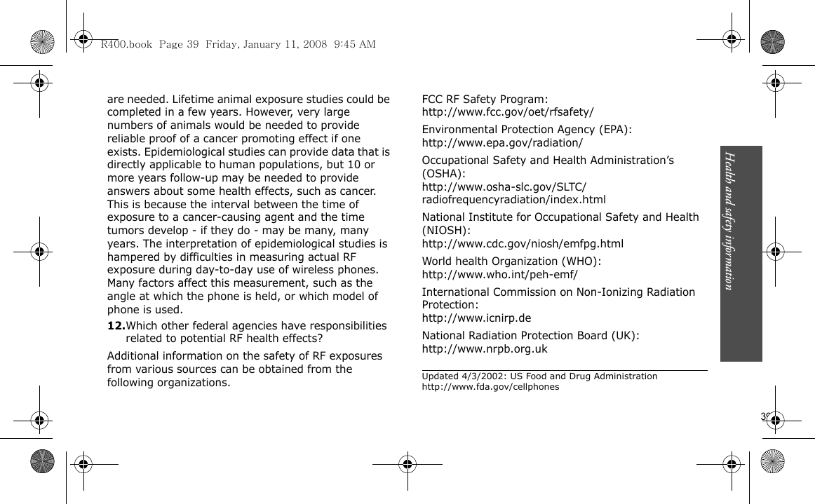 Health and safety information                        39are needed. Lifetime animal exposure studies could be completed in a few years. However, very large numbers of animals would be needed to provide reliable proof of a cancer promoting effect if one exists. Epidemiological studies can provide data that is directly applicable to human populations, but 10 or more years follow-up may be needed to provide answers about some health effects, such as cancer. This is because the interval between the time of exposure to a cancer-causing agent and the time tumors develop - if they do - may be many, many years. The interpretation of epidemiological studies is hampered by difficulties in measuring actual RF exposure during day-to-day use of wireless phones. Many factors affect this measurement, such as the angle at which the phone is held, or which model of phone is used.12.Which other federal agencies have responsibilities related to potential RF health effects?Additional information on the safety of RF exposures from various sources can be obtained from the following organizations.FCC RF Safety Program:http://www.fcc.gov/oet/rfsafety/Environmental Protection Agency (EPA):http://www.epa.gov/radiation/Occupational Safety and Health Administration’s (OSHA):http://www.osha-slc.gov/SLTC/radiofrequencyradiation/index.htmlNational Institute for Occupational Safety and Health (NIOSH):http://www.cdc.gov/niosh/emfpg.htmlWorld health Organization (WHO):http://www.who.int/peh-emf/International Commission on Non-Ionizing Radiation Protection:http://www.icnirp.deNational Radiation Protection Board (UK):http://www.nrpb.org.ukUpdated 4/3/2002: US Food and Drug Administration http://www.fda.gov/cellphonesR400.book  Page 39  Friday, January 11, 2008  9:45 AM