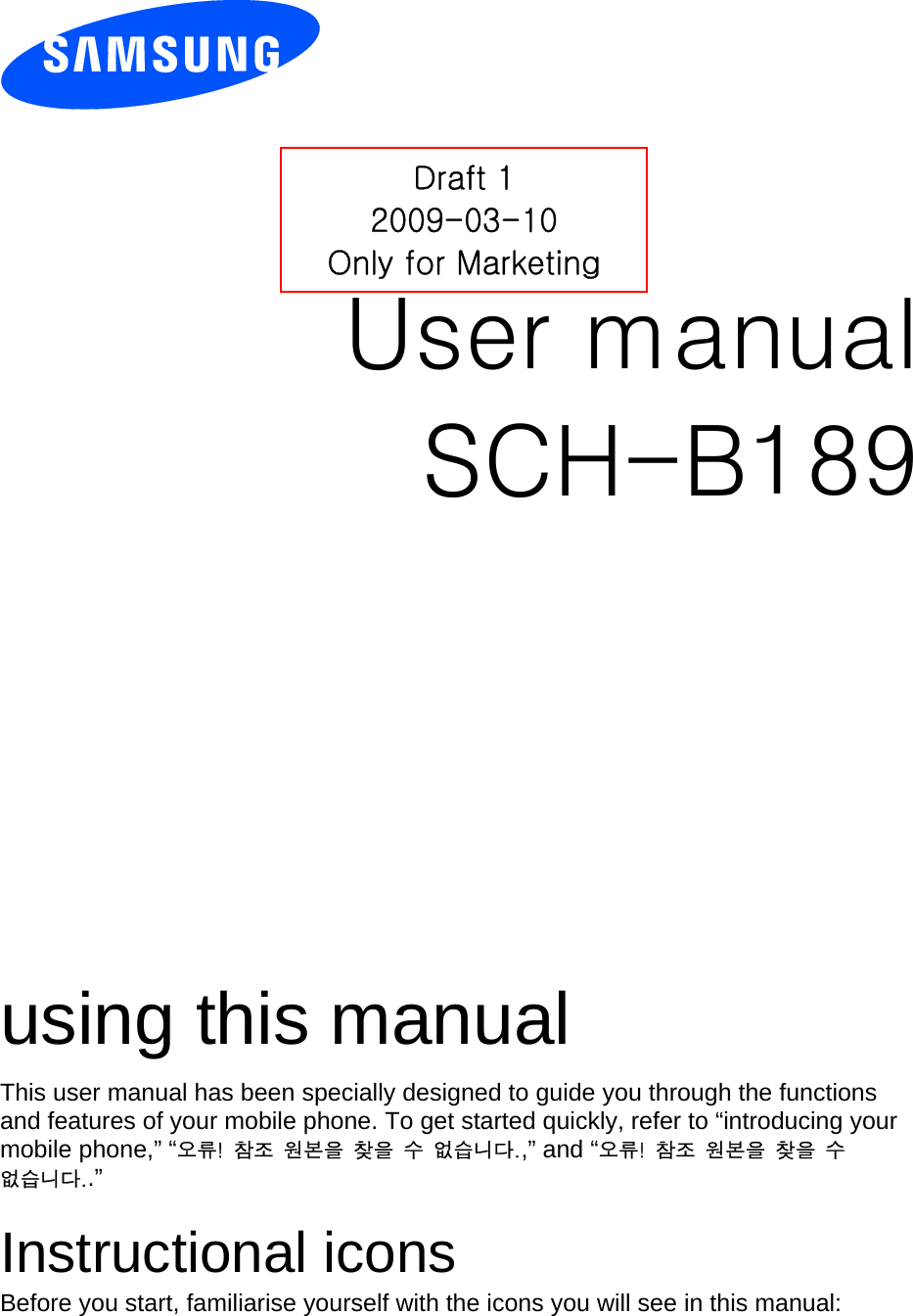          User manual SCH-B189                  using this manual This user manual has been specially designed to guide you through the functions and features of your mobile phone. To get started quickly, refer to “introducing your mobile phone,” “오류!  참조  원본을  찾을  수  없습니다.,” and “오류!  참조  원본을  찾을  수 없습니다..”  Instructional icons Before you start, familiarise yourself with the icons you will see in this manual:   Draft 1 2009-03-10 Only for Marketing 