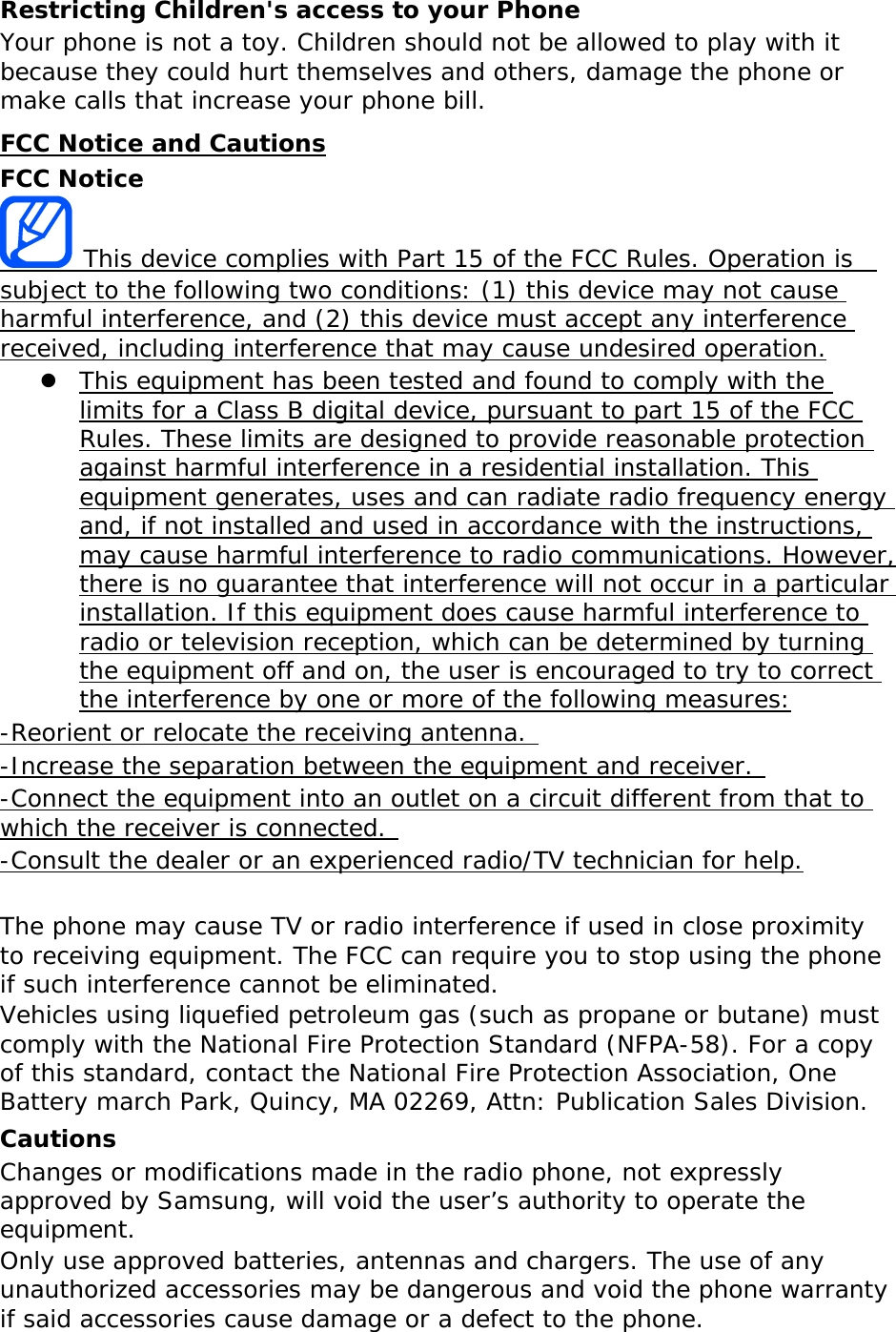 Restricting Children&apos;s access to your Phone Your phone is not a toy. Children should not be allowed to play with it because they could hurt themselves and others, damage the phone or make calls that increase your phone bill. FCC Notice and Cautions FCC Notice  This device complies with Part 15 of the FCC Rules. Operation is  subject to the following two conditions: (1) this device may not cause harmful interference, and (2) this device must accept any interference received, including interference that may cause undesired operation. z This equipment has been tested and found to comply with the limits for a Class B digital device, pursuant to part 15 of the FCC Rules. These limits are designed to provide reasonable protection against harmful interference in a residential installation. This equipment generates, uses and can radiate radio frequency energy and, if not installed and used in accordance with the instructions, may cause harmful interference to radio communications. However, there is no guarantee that interference will not occur in a particular installation. If this equipment does cause harmful interference to radio or television reception, which can be determined by turning the equipment off and on, the user is encouraged to try to correct the interference by one or more of the following measures: -Reorient or relocate the receiving antenna.  -Increase the separation between the equipment and receiver.  -Connect the equipment into an outlet on a circuit different from that to which the receiver is connected.  -Consult the dealer or an experienced radio/TV technician for help.  The phone may cause TV or radio interference if used in close proximity to receiving equipment. The FCC can require you to stop using the phone if such interference cannot be eliminated. Vehicles using liquefied petroleum gas (such as propane or butane) must comply with the National Fire Protection Standard (NFPA-58). For a copy of this standard, contact the National Fire Protection Association, One Battery march Park, Quincy, MA 02269, Attn: Publication Sales Division. Cautions Changes or modifications made in the radio phone, not expressly approved by Samsung, will void the user’s authority to operate the equipment. Only use approved batteries, antennas and chargers. The use of any unauthorized accessories may be dangerous and void the phone warranty if said accessories cause damage or a defect to the phone. 