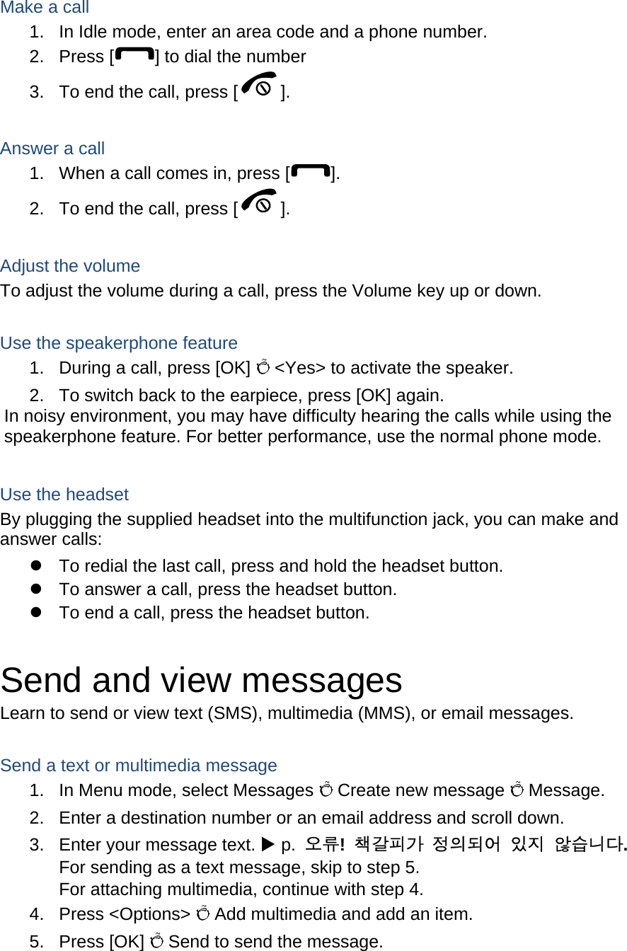  Make a call 1.  In Idle mode, enter an area code and a phone number. 2. Press [ ] to dial the number 3.  To end the call, press [ ].   Answer a call 1.  When a call comes in, press [ ]. 2.  To end the call, press [ ].  Adjust the volume To adjust the volume during a call, press the Volume key up or down.  Use the speakerphone feature 1.  During a call, press [OK] Õ &lt;Yes&gt; to activate the speaker. 2.  To switch back to the earpiece, press [OK] again. In noisy environment, you may have difficulty hearing the calls while using the speakerphone feature. For better performance, use the normal phone mode.  Use the headset By plugging the supplied headset into the multifunction jack, you can make and answer calls: z  To redial the last call, press and hold the headset button. z  To answer a call, press the headset button. z  To end a call, press the headset button.  Send and view messages Learn to send or view text (SMS), multimedia (MMS), or email messages.  Send a text or multimedia message 1.  In Menu mode, select Messages Õ Create new message Õ Message. 2.  Enter a destination number or an email address and scroll down. 3.  Enter your message text. X p.  오류!  책갈피가 정의되어 있지 않습니다. For sending as a text message, skip to step 5. For attaching multimedia, continue with step 4. 4. Press &lt;Options&gt; Õ Add multimedia and add an item. 5. Press [OK] Õ Send to send the message.  