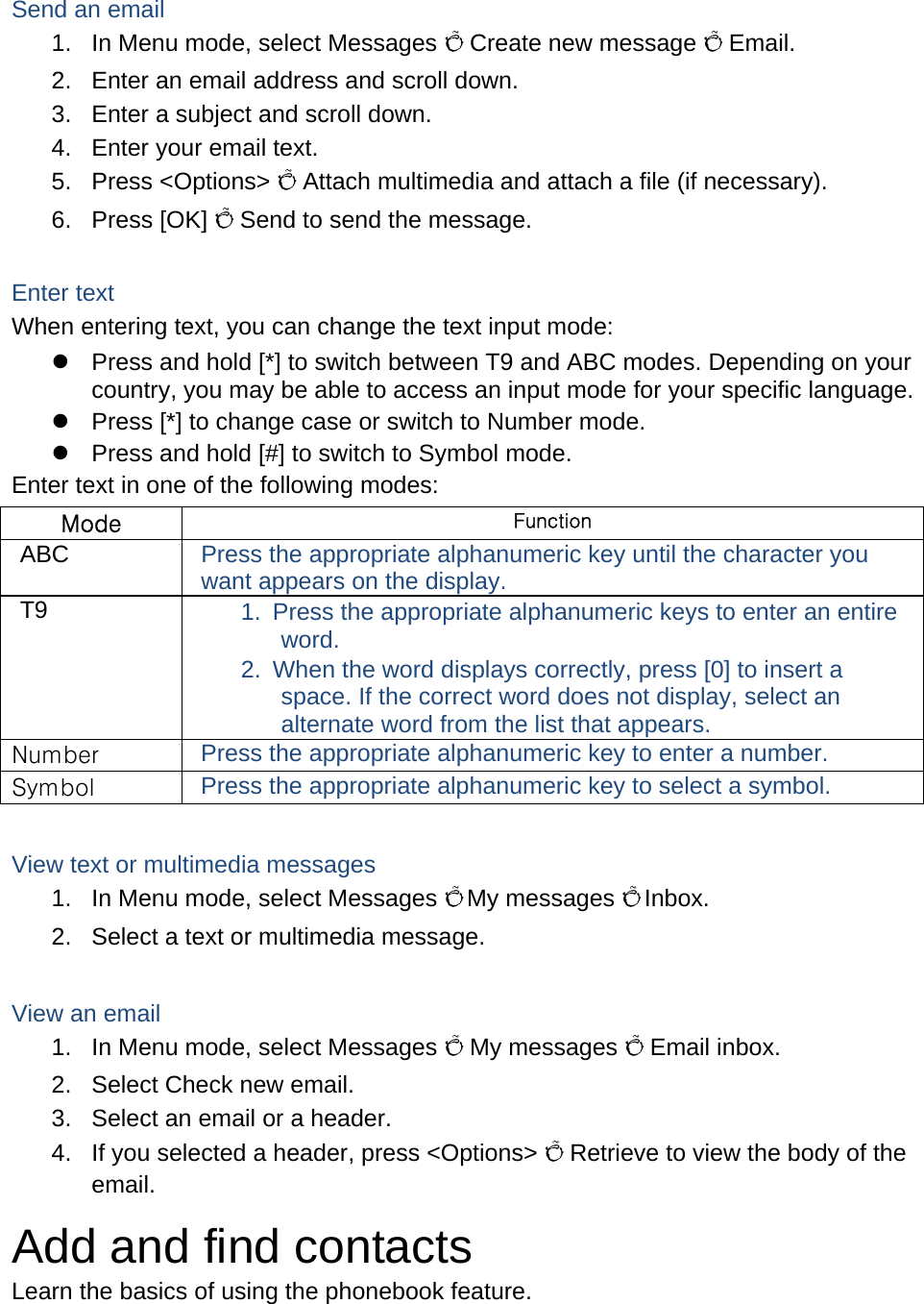 Send an email 1.  In Menu mode, select Messages Õ Create new message Õ Email. 2.  Enter an email address and scroll down. 3.  Enter a subject and scroll down. 4.  Enter your email text. 5. Press &lt;Options&gt; Õ Attach multimedia and attach a file (if necessary). 6. Press [OK] Õ Send to send the message.  Enter text When entering text, you can change the text input mode: z  Press and hold [*] to switch between T9 and ABC modes. Depending on your country, you may be able to access an input mode for your specific language. z  Press [*] to change case or switch to Number mode. z  Press and hold [#] to switch to Symbol mode. Enter text in one of the following modes: Mode Function ABC  Press the appropriate alphanumeric key until the character you want appears on the display. T9  1.  Press the appropriate alphanumeric keys to enter an entire word. 2.  When the word displays correctly, press [0] to insert a space. If the correct word does not display, select an alternate word from the list that appears. Number  Press the appropriate alphanumeric key to enter a number. Symbol  Press the appropriate alphanumeric key to select a symbol.  View text or multimedia messages 1.  In Menu mode, select Messages Õ My messages Õ Inbox. 2.  Select a text or multimedia message.  View an email 1.  In Menu mode, select Messages Õ My messages Õ Email inbox. 2.  Select Check new email. 3.  Select an email or a header. 4.  If you selected a header, press &lt;Options&gt; Õ Retrieve to view the body of the email. Add and find contacts Learn the basics of using the phonebook feature.  