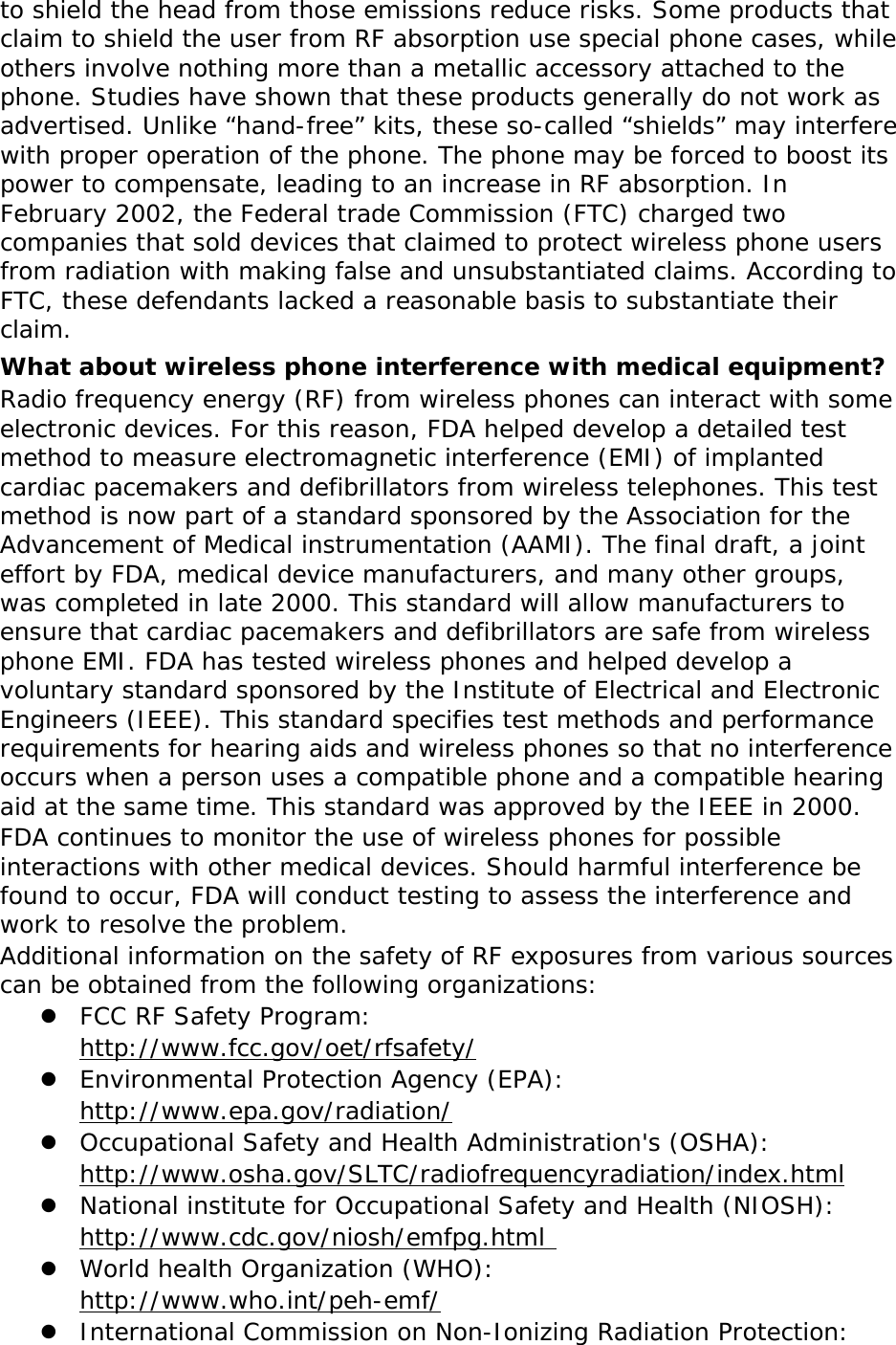 to shield the head from those emissions reduce risks. Some products that claim to shield the user from RF absorption use special phone cases, while others involve nothing more than a metallic accessory attached to the phone. Studies have shown that these products generally do not work as advertised. Unlike “hand-free” kits, these so-called “shields” may interfere with proper operation of the phone. The phone may be forced to boost its power to compensate, leading to an increase in RF absorption. In February 2002, the Federal trade Commission (FTC) charged two companies that sold devices that claimed to protect wireless phone users from radiation with making false and unsubstantiated claims. According to FTC, these defendants lacked a reasonable basis to substantiate their claim. What about wireless phone interference with medical equipment? Radio frequency energy (RF) from wireless phones can interact with some electronic devices. For this reason, FDA helped develop a detailed test method to measure electromagnetic interference (EMI) of implanted cardiac pacemakers and defibrillators from wireless telephones. This test method is now part of a standard sponsored by the Association for the Advancement of Medical instrumentation (AAMI). The final draft, a joint effort by FDA, medical device manufacturers, and many other groups, was completed in late 2000. This standard will allow manufacturers to ensure that cardiac pacemakers and defibrillators are safe from wireless phone EMI. FDA has tested wireless phones and helped develop a voluntary standard sponsored by the Institute of Electrical and Electronic Engineers (IEEE). This standard specifies test methods and performance requirements for hearing aids and wireless phones so that no interference occurs when a person uses a compatible phone and a compatible hearing aid at the same time. This standard was approved by the IEEE in 2000. FDA continues to monitor the use of wireless phones for possible interactions with other medical devices. Should harmful interference be found to occur, FDA will conduct testing to assess the interference and work to resolve the problem. Additional information on the safety of RF exposures from various sources can be obtained from the following organizations:  FCC RF Safety Program:  http://www.fcc.gov/oet/rfsafety/  Environmental Protection Agency (EPA):  http://www.epa.gov/radiation/  Occupational Safety and Health Administration&apos;s (OSHA):        http://www.osha.gov/SLTC/radiofrequencyradiation/index.html  National institute for Occupational Safety and Health (NIOSH):  http://www.cdc.gov/niosh/emfpg.html   World health Organization (WHO):  http://www.who.int/peh-emf/  International Commission on Non-Ionizing Radiation Protection: 