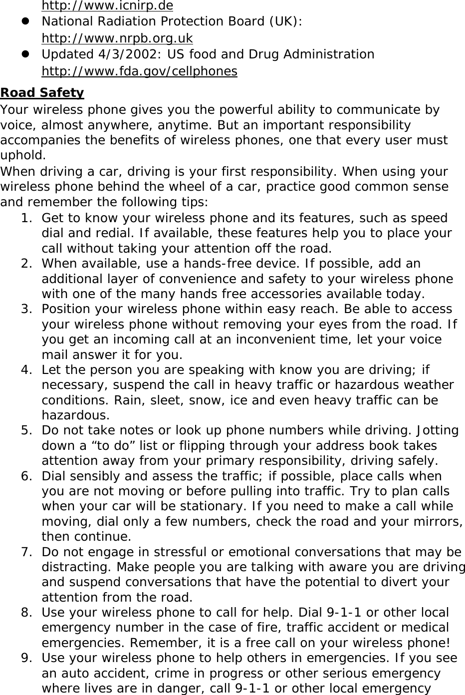  http://www.icnirp.de  National Radiation Protection Board (UK):  http://www.nrpb.org.uk  Updated 4/3/2002: US food and Drug Administration  http://www.fda.gov/cellphones Road Safety Your wireless phone gives you the powerful ability to communicate by voice, almost anywhere, anytime. But an important responsibility accompanies the benefits of wireless phones, one that every user must uphold. When driving a car, driving is your first responsibility. When using your wireless phone behind the wheel of a car, practice good common sense and remember the following tips: 1. Get to know your wireless phone and its features, such as speed dial and redial. If available, these features help you to place your call without taking your attention off the road. 2. When available, use a hands-free device. If possible, add an additional layer of convenience and safety to your wireless phone with one of the many hands free accessories available today. 3. Position your wireless phone within easy reach. Be able to access your wireless phone without removing your eyes from the road. If you get an incoming call at an inconvenient time, let your voice mail answer it for you. 4. Let the person you are speaking with know you are driving; if necessary, suspend the call in heavy traffic or hazardous weather conditions. Rain, sleet, snow, ice and even heavy traffic can be hazardous. 5. Do not take notes or look up phone numbers while driving. Jotting down a “to do” list or flipping through your address book takes attention away from your primary responsibility, driving safely. 6. Dial sensibly and assess the traffic; if possible, place calls when you are not moving or before pulling into traffic. Try to plan calls when your car will be stationary. If you need to make a call while moving, dial only a few numbers, check the road and your mirrors, then continue. 7. Do not engage in stressful or emotional conversations that may be distracting. Make people you are talking with aware you are driving and suspend conversations that have the potential to divert your attention from the road. 8. Use your wireless phone to call for help. Dial 9-1-1 or other local emergency number in the case of fire, traffic accident or medical emergencies. Remember, it is a free call on your wireless phone! 9. Use your wireless phone to help others in emergencies. If you see an auto accident, crime in progress or other serious emergency where lives are in danger, call 9-1-1 or other local emergency 