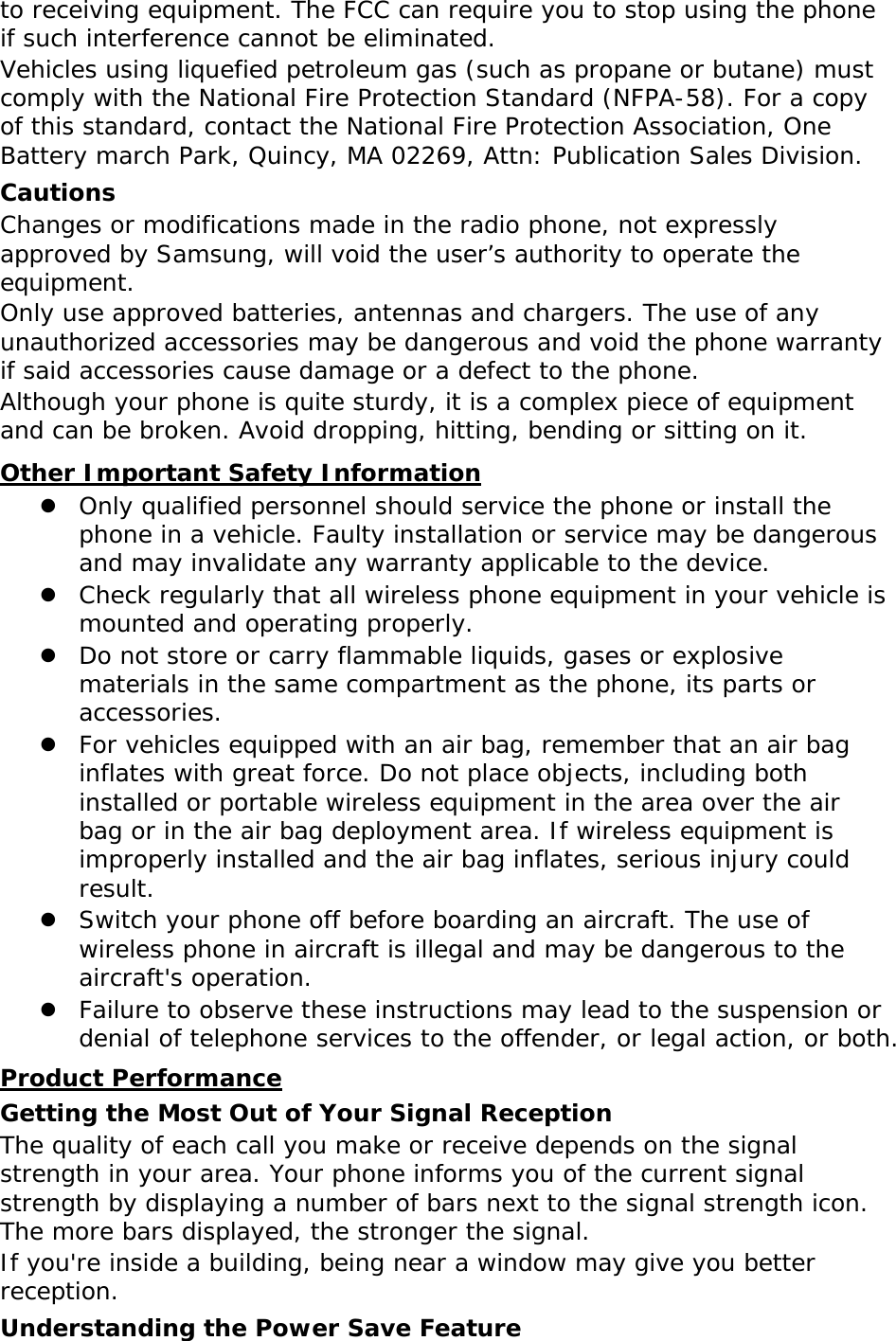 to receiving equipment. The FCC can require you to stop using the phone if such interference cannot be eliminated. Vehicles using liquefied petroleum gas (such as propane or butane) must comply with the National Fire Protection Standard (NFPA-58). For a copy of this standard, contact the National Fire Protection Association, One Battery march Park, Quincy, MA 02269, Attn: Publication Sales Division. Cautions Changes or modifications made in the radio phone, not expressly approved by Samsung, will void the user’s authority to operate the equipment. Only use approved batteries, antennas and chargers. The use of any unauthorized accessories may be dangerous and void the phone warranty if said accessories cause damage or a defect to the phone. Although your phone is quite sturdy, it is a complex piece of equipment and can be broken. Avoid dropping, hitting, bending or sitting on it. Other Important Safety Information  Only qualified personnel should service the phone or install the phone in a vehicle. Faulty installation or service may be dangerous and may invalidate any warranty applicable to the device.  Check regularly that all wireless phone equipment in your vehicle is mounted and operating properly.  Do not store or carry flammable liquids, gases or explosive materials in the same compartment as the phone, its parts or accessories.  For vehicles equipped with an air bag, remember that an air bag inflates with great force. Do not place objects, including both installed or portable wireless equipment in the area over the air bag or in the air bag deployment area. If wireless equipment is improperly installed and the air bag inflates, serious injury could result.  Switch your phone off before boarding an aircraft. The use of wireless phone in aircraft is illegal and may be dangerous to the aircraft&apos;s operation.  Failure to observe these instructions may lead to the suspension or denial of telephone services to the offender, or legal action, or both. Product Performance Getting the Most Out of Your Signal Reception The quality of each call you make or receive depends on the signal strength in your area. Your phone informs you of the current signal strength by displaying a number of bars next to the signal strength icon. The more bars displayed, the stronger the signal. If you&apos;re inside a building, being near a window may give you better reception. Understanding the Power Save Feature 