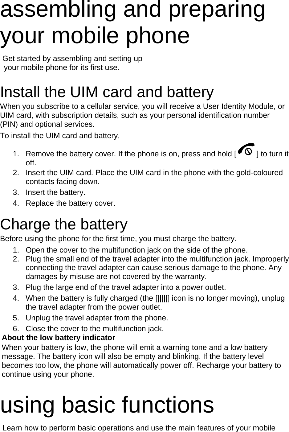 assembling and preparing your mobile phone    Get started by assembling and setting up     your mobile phone for its first use.  Install the UIM card and battery When you subscribe to a cellular service, you will receive a User Identity Module, or UIM card, with subscription details, such as your personal identification number (PIN) and optional services. To install the UIM card and battery, 1.  Remove the battery cover. If the phone is on, press and hold [ ] to turn it off. 2.  Insert the UIM card. Place the UIM card in the phone with the gold-coloured contacts facing down. 3. Insert the battery. 4.  Replace the battery cover.  Charge the battery Before using the phone for the first time, you must charge the battery. 1.  Open the cover to the multifunction jack on the side of the phone. 2.  Plug the small end of the travel adapter into the multifunction jack. Improperly connecting the travel adapter can cause serious damage to the phone. Any damages by misuse are not covered by the warranty. 3.  Plug the large end of the travel adapter into a power outlet. 4.  When the battery is fully charged (the [|||||] icon is no longer moving), unplug the travel adapter from the power outlet. 5.  Unplug the travel adapter from the phone. 6.  Close the cover to the multifunction jack. About the low battery indicator When your battery is low, the phone will emit a warning tone and a low battery message. The battery icon will also be empty and blinking. If the battery level becomes too low, the phone will automatically power off. Recharge your battery to continue using your phone.  using basic functions  Learn how to perform basic operations and use the main features of your mobile 