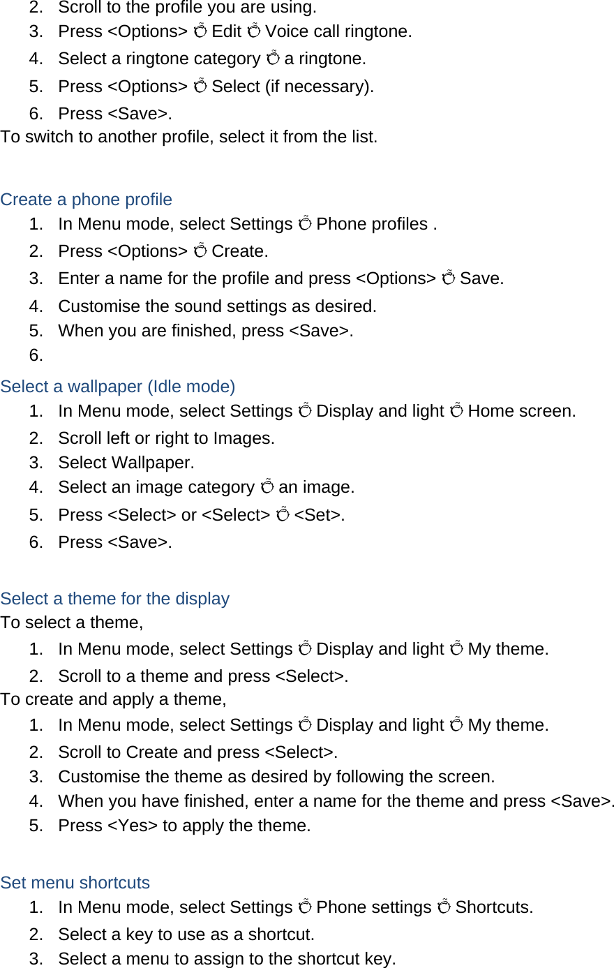 2.  Scroll to the profile you are using. 3. Press &lt;Options&gt; Õ Edit Õ Voice call ringtone. 4.  Select a ringtone category Õ a ringtone. 5. Press &lt;Options&gt; Õ Select (if necessary). 6. Press &lt;Save&gt;. To switch to another profile, select it from the list.  Create a phone profile 1.  In Menu mode, select Settings Õ Phone profiles . 2. Press &lt;Options&gt; Õ Create. 3.  Enter a name for the profile and press &lt;Options&gt; Õ Save. 4.  Customise the sound settings as desired. 5.  When you are finished, press &lt;Save&gt;. 6.  Select a wallpaper (Idle mode) 1.  In Menu mode, select Settings Õ Display and light Õ Home screen. 2.  Scroll left or right to Images. 3. Select Wallpaper. 4.  Select an image category Õ an image. 5.  Press &lt;Select&gt; or &lt;Select&gt; Õ &lt;Set&gt;. 6. Press &lt;Save&gt;.  Select a theme for the display To select a theme, 1.  In Menu mode, select Settings Õ Display and light Õ My theme. 2.  Scroll to a theme and press &lt;Select&gt;. To create and apply a theme, 1.  In Menu mode, select Settings Õ Display and light Õ My theme. 2.  Scroll to Create and press &lt;Select&gt;. 3.  Customise the theme as desired by following the screen. 4.  When you have finished, enter a name for the theme and press &lt;Save&gt;. 5.  Press &lt;Yes&gt; to apply the theme.  Set menu shortcuts 1.  In Menu mode, select Settings Õ Phone settings Õ Shortcuts. 2.  Select a key to use as a shortcut. 3.  Select a menu to assign to the shortcut key. 