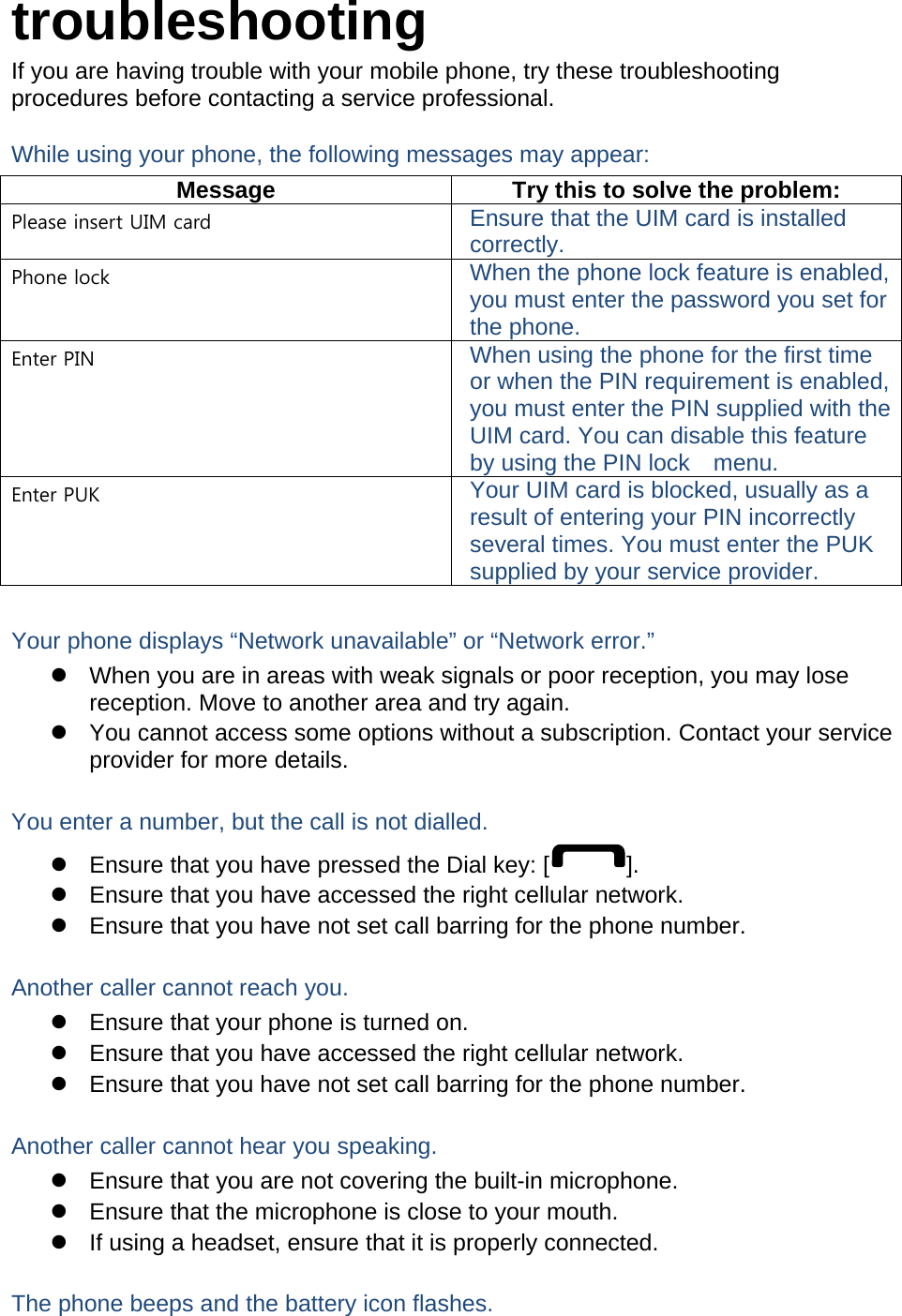 troubleshooting If you are having trouble with your mobile phone, try these troubleshooting procedures before contacting a service professional. While using your phone, the following messages may appear: Message  Try this to solve the problem: Please insert UIM card  Ensure that the UIM card is installed correctly. Phone lock  When the phone lock feature is enabled, you must enter the password you set for the phone. Enter PIN  When using the phone for the first time or when the PIN requirement is enabled, you must enter the PIN supplied with the UIM card. You can disable this feature by using the PIN lock    menu. Enter PUK  Your UIM card is blocked, usually as a result of entering your PIN incorrectly several times. You must enter the PUK supplied by your service provider.    Your phone displays “Network unavailable” or “Network error.”   When you are in areas with weak signals or poor reception, you may lose reception. Move to another area and try again.   You cannot access some options without a subscription. Contact your service provider for more details.  You enter a number, but the call is not dialled.   Ensure that you have pressed the Dial key: [ ].   Ensure that you have accessed the right cellular network.   Ensure that you have not set call barring for the phone number.  Another caller cannot reach you.   Ensure that your phone is turned on.   Ensure that you have accessed the right cellular network.   Ensure that you have not set call barring for the phone number.  Another caller cannot hear you speaking.   Ensure that you are not covering the built-in microphone.   Ensure that the microphone is close to your mouth.   If using a headset, ensure that it is properly connected.  The phone beeps and the battery icon flashes. 