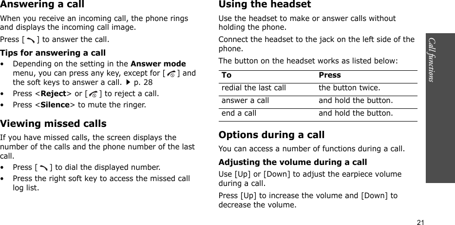 Call functions    21Answering a callWhen you receive an incoming call, the phone rings and displays the incoming call image. Press [ ] to answer the call.Tips for answering a call• Depending on the setting in the Answer mode menu, you can press any key, except for [ ] and the soft keys to answer a call.p. 28•Press &lt;Reject&gt; or [ ] to reject a call. •Press &lt;Silence&gt; to mute the ringer.Viewing missed callsIf you have missed calls, the screen displays the number of the calls and the phone number of the last call.• Press [ ] to dial the displayed number.• Press the right soft key to access the missed call log list.Using the headsetUse the headset to make or answer calls without holding the phone. Connect the headset to the jack on the left side of the phone. The button on the headset works as listed below:Options during a callYou can access a number of functions during a call.Adjusting the volume during a callUse [Up] or [Down] to adjust the earpiece volume during a call.Press [Up] to increase the volume and [Down] to decrease the volume.To Pressredial the last call the button twice.answer a call and hold the button.end a call and hold the button.