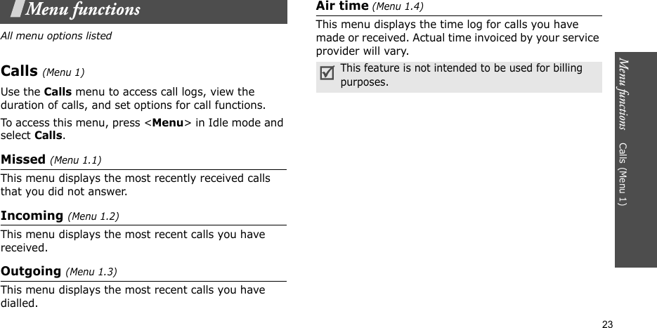 Menu functions    Calls (Menu 1)23Menu functionsAll menu options listedCalls (Menu 1)Use the Calls menu to access call logs, view the duration of calls, and set options for call functions.To access this menu, press &lt;Menu&gt; in Idle mode and select Calls.Missed (Menu 1.1)This menu displays the most recently received calls that you did not answer.Incoming (Menu 1.2)This menu displays the most recent calls you have received.Outgoing (Menu 1.3)This menu displays the most recent calls you have dialled.Air time (Menu 1.4)This menu displays the time log for calls you have made or received. Actual time invoiced by your service provider will vary.This feature is not intended to be used for billing purposes.