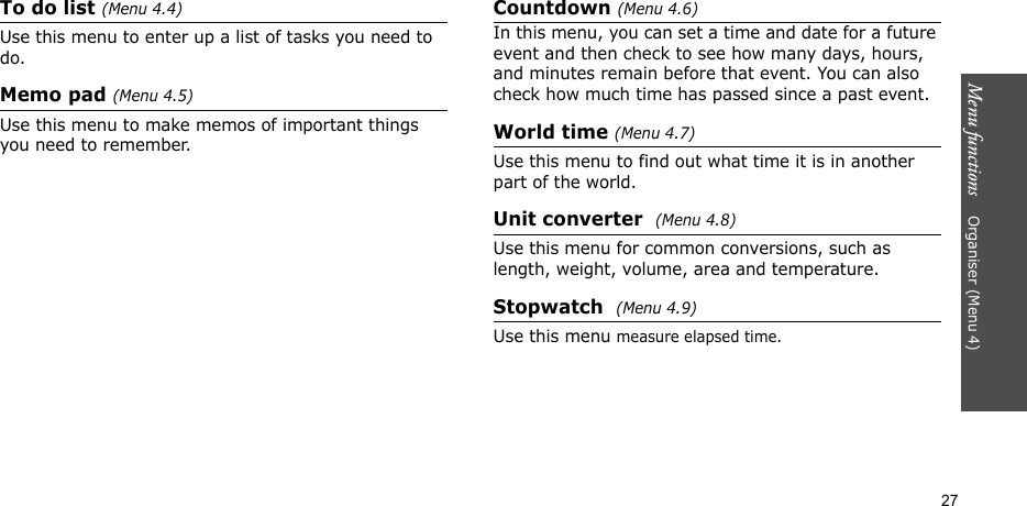 Menu functions    Organiser (Menu 4)27To do list (Menu 4.4)Use this menu to enter up a list of tasks you need to do.Memo pad (Menu 4.5)Use this menu to make memos of important things you need to remember.Countdown (Menu 4.6)In this menu, you can set a time and date for a future event and then check to see how many days, hours, and minutes remain before that event. You can also check how much time has passed since a past event.World time (Menu 4.7)Use this menu to find out what time it is in another part of the world.Unit converter  (Menu 4.8)Use this menu for common conversions, such as length, weight, volume, area and temperature.Stopwatch  (Menu 4.9)Use this menu measure elapsed time.