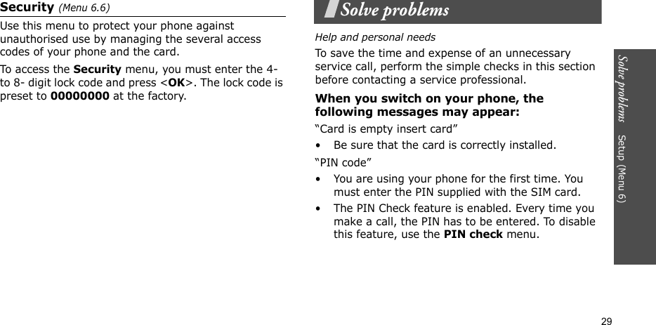 Solve problems    Setup (Menu 6)29Security (Menu 6.6)Use this menu to protect your phone against unauthorised use by managing the several access codes of your phone and the card.To access the Security menu, you must enter the 4- to 8- digit lock code and press &lt;OK&gt;. The lock code is preset to 00000000 at the factory.Solve problemsHelp and personal needsTo save the time and expense of an unnecessary service call, perform the simple checks in this section before contacting a service professional.When you switch on your phone, the following messages may appear:“Card is empty insert card”• Be sure that the card is correctly installed.“PIN code”• You are using your phone for the first time. You must enter the PIN supplied with the SIM card.• The PIN Check feature is enabled. Every time you make a call, the PIN has to be entered. To disable this feature, use the PIN check menu.