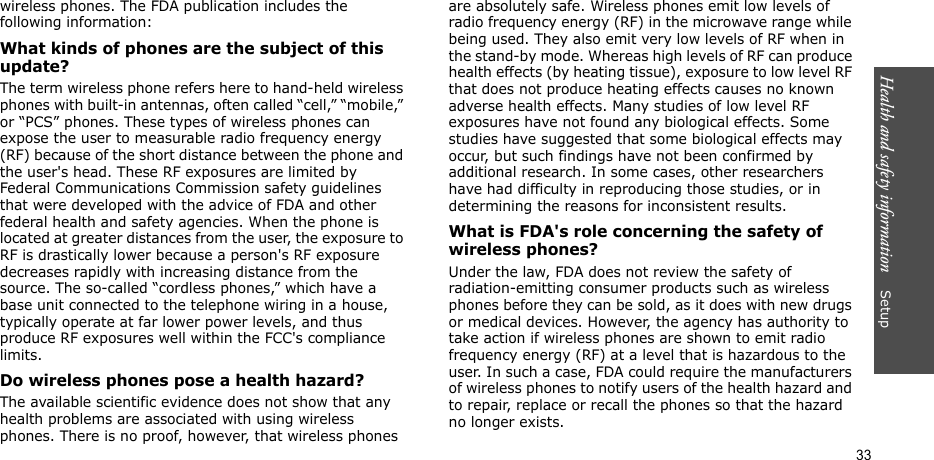 Health and safety information    Setup 33wireless phones. The FDA publication includes the following information:What kinds of phones are the subject of this update?The term wireless phone refers here to hand-held wireless phones with built-in antennas, often called “cell,” “mobile,” or “PCS” phones. These types of wireless phones can expose the user to measurable radio frequency energy (RF) because of the short distance between the phone and the user&apos;s head. These RF exposures are limited by Federal Communications Commission safety guidelines that were developed with the advice of FDA and other federal health and safety agencies. When the phone is located at greater distances from the user, the exposure to RF is drastically lower because a person&apos;s RF exposure decreases rapidly with increasing distance from the source. The so-called “cordless phones,” which have a base unit connected to the telephone wiring in a house, typically operate at far lower power levels, and thus produce RF exposures well within the FCC&apos;s compliance limits.Do wireless phones pose a health hazard?The available scientific evidence does not show that any health problems are associated with using wireless phones. There is no proof, however, that wireless phones are absolutely safe. Wireless phones emit low levels of radio frequency energy (RF) in the microwave range while being used. They also emit very low levels of RF when in the stand-by mode. Whereas high levels of RF can produce health effects (by heating tissue), exposure to low level RF that does not produce heating effects causes no known adverse health effects. Many studies of low level RF exposures have not found any biological effects. Some studies have suggested that some biological effects may occur, but such findings have not been confirmed by additional research. In some cases, other researchers have had difficulty in reproducing those studies, or in determining the reasons for inconsistent results.What is FDA&apos;s role concerning the safety of wireless phones?Under the law, FDA does not review the safety of radiation-emitting consumer products such as wireless phones before they can be sold, as it does with new drugs or medical devices. However, the agency has authority to take action if wireless phones are shown to emit radio frequency energy (RF) at a level that is hazardous to the user. In such a case, FDA could require the manufacturers of wireless phones to notify users of the health hazard and to repair, replace or recall the phones so that the hazard no longer exists.