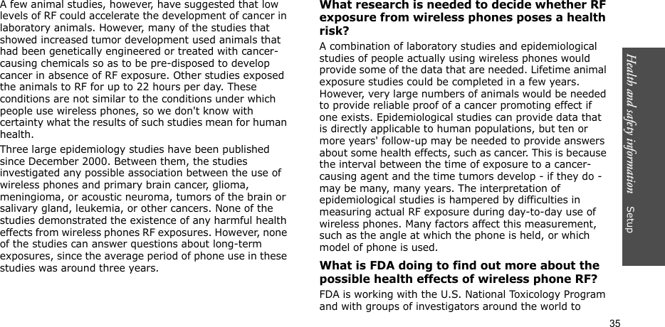 Health and safety information    Setup 35A few animal studies, however, have suggested that low levels of RF could accelerate the development of cancer in laboratory animals. However, many of the studies that showed increased tumor development used animals that had been genetically engineered or treated with cancer-causing chemicals so as to be pre-disposed to develop cancer in absence of RF exposure. Other studies exposed the animals to RF for up to 22 hours per day. These conditions are not similar to the conditions under which people use wireless phones, so we don&apos;t know with certainty what the results of such studies mean for human health.Three large epidemiology studies have been published since December 2000. Between them, the studies investigated any possible association between the use of wireless phones and primary brain cancer, glioma, meningioma, or acoustic neuroma, tumors of the brain or salivary gland, leukemia, or other cancers. None of the studies demonstrated the existence of any harmful health effects from wireless phones RF exposures. However, none of the studies can answer questions about long-term exposures, since the average period of phone use in these studies was around three years.What research is needed to decide whether RF exposure from wireless phones poses a health risk?A combination of laboratory studies and epidemiological studies of people actually using wireless phones would provide some of the data that are needed. Lifetime animal exposure studies could be completed in a few years. However, very large numbers of animals would be needed to provide reliable proof of a cancer promoting effect if one exists. Epidemiological studies can provide data that is directly applicable to human populations, but ten or more years&apos; follow-up may be needed to provide answers about some health effects, such as cancer. This is because the interval between the time of exposure to a cancer-causing agent and the time tumors develop - if they do - may be many, many years. The interpretation of epidemiological studies is hampered by difficulties in measuring actual RF exposure during day-to-day use of wireless phones. Many factors affect this measurement, such as the angle at which the phone is held, or which model of phone is used.What is FDA doing to find out more about the possible health effects of wireless phone RF?FDA is working with the U.S. National Toxicology Program and with groups of investigators around the world to 