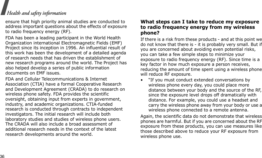 36Health and safety informationensure that high priority animal studies are conducted to address important questions about the effects of exposure to radio frequency energy (RF).FDA has been a leading participant in the World Health Organization international Electromagnetic Fields (EMF) Project since its inception in 1996. An influential result of this work has been the development of a detailed agenda of research needs that has driven the establishment of new research programs around the world. The Project has also helped develop a series of public information documents on EMF issues.FDA and Cellular Telecommunications &amp; Internet Association (CTIA) have a formal Cooperative Research and Development Agreement (CRADA) to do research on wireless phone safety. FDA provides the scientific oversight, obtaining input from experts in government, industry, and academic organizations. CTIA-funded research is conducted through contracts to independent investigators. The initial research will include both laboratory studies and studies of wireless phone users. The CRADA will also include a broad assessment of additional research needs in the context of the latest research developments around the world.What steps can I take to reduce my exposure to radio frequency energy from my wireless phone?If there is a risk from these products - and at this point we do not know that there is - it is probably very small. But if you are concerned about avoiding even potential risks, you can take a few simple steps to minimize your exposure to radio frequency energy (RF). Since time is a key factor in how much exposure a person receives, reducing the amount of time spent using a wireless phone will reduce RF exposure.• “If you must conduct extended conversations by wireless phone every day, you could place more distance between your body and the source of the RF, since the exposure level drops off dramatically with distance. For example, you could use a headset and carry the wireless phone away from your body or use a wireless phone connected to a remote antenna.Again, the scientific data do not demonstrate that wireless phones are harmful. But if you are concerned about the RF exposure from these products, you can use measures like those described above to reduce your RF exposure from wireless phone use.